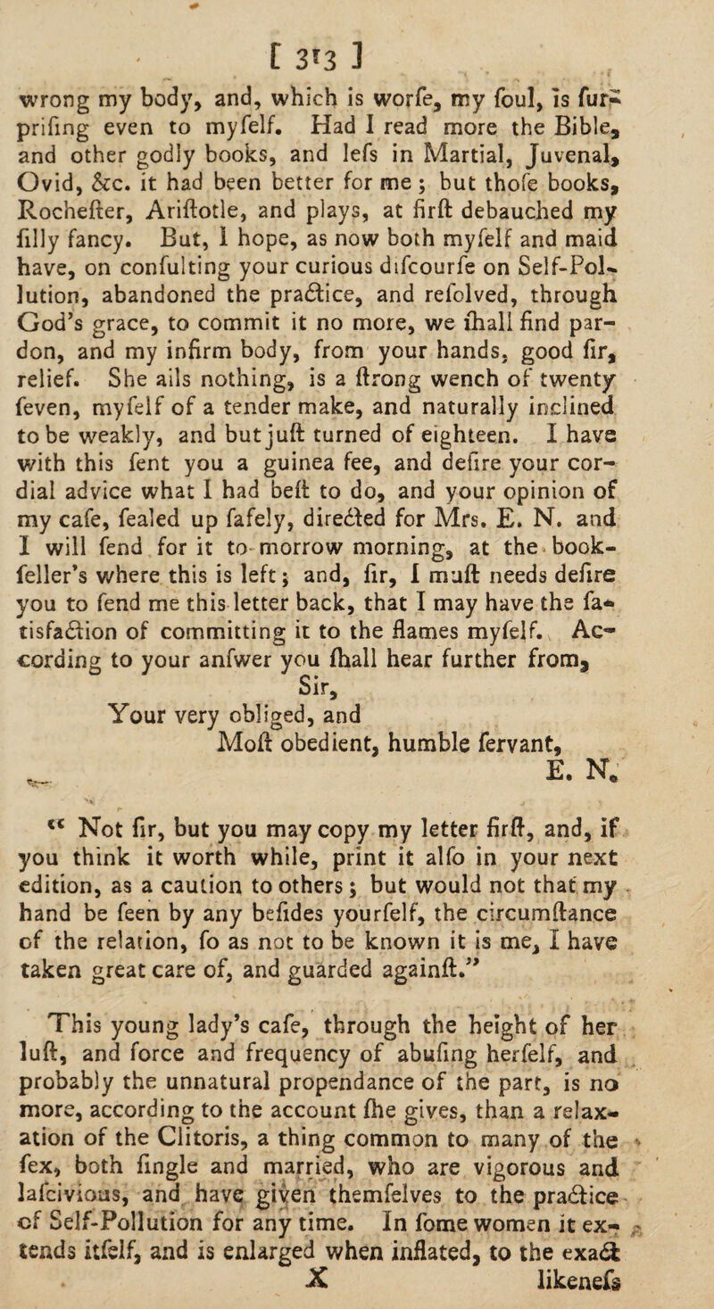 wrong my body, and, which is worfe, my foul, is fur? prifing even to myfelf. Had I read more the Bible, and other godly books, and lefs in Martial, Juvenal, Ovid, &c. it had been better for me; but thofe books, Rochefter, Ariftotle, and plays, at firft debauched my filly fancy. But, I hope, as now both myfelf and maid have, on confulting your curious difcourfe on Self-Pol* lution, abandoned the pra£tice, and refolved, through God's grace, to commit it no more, we lhali find par¬ don, and my infirm body, from your hands, good fir, relief. She ails nothing, is a ftrong wench of twenty feven, myfelf of a tender make, and naturally inclined to be weakly, and but juft turned of eighteen. I have with this fent you a guinea fee, and defire your cor¬ dial advice what I had beft to do, and your opinion of my cafe, fealed up fafely, directed for Mrs. E. N. and I will fend for it to morrow morning, at the book- feller's where this is left; and, fir, I muft needs defire you to fend me this letter back, that I may have the fa* tisfadfion of committing it to the flames myfelf. Ac¬ cording to your anfwer you (hall hear further from. Sir, Your very obliged, and Moft obedient, humble fervant, E. N. mi j, \ <c Not fir, but you may copy my letter firft, and, if you think it worth while, print it alfo in your next edition, as a caution to others; but would not that my hand be feen by any befides yourfelf, the circumftance cf the relation, fo as not to be known it is me, I have taken great care of, and guarded againft.” This young lady’s cafe, through the height of her luft, and force and frequency of abufing herfelf, and probably the unnatural propendance of the part, is no more, according to the account fhe gives, than a relax¬ ation of the Clitoris, a thing common to many of the fex, both Angle and married, who are vigorous and lafcivious, and have given themfelves to the pra&ice cf Self-Pollution for any time. In fome women it ex¬ tends itfelf, and is enlarged when inflated, to the exa& X likenefs