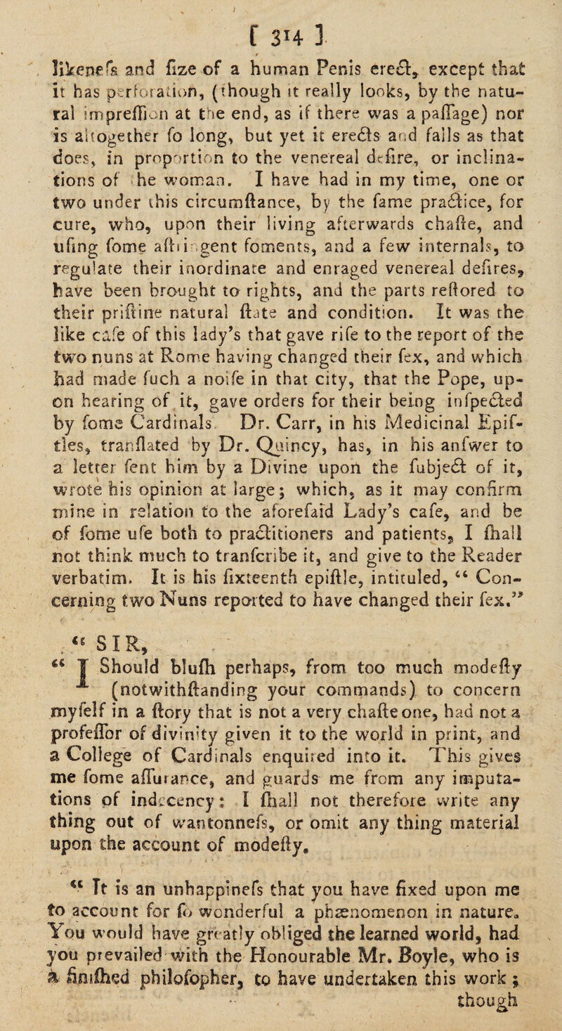{ 3H ] likened and fize of a human Penis ere£f, except that it has perforation, (though it really looks, by the natu¬ ral impreflion at the end, as if there was a paftage) nor is altogether fo long, but yet it eredts and fails as that does, in proportion to the venereal dcfire, or inclina¬ tions of he woman. I have had in my time, one or two under this circumftance, by the fame pradbice, for cure, who, upon their living afterwards chafie, and tifmg fome a fit i gent foments, and a few internals, to regulate their inordinate and enraged venereal defires, have been brought to rights, and the parts reflored to their priftine natural {bate and condition. It was the like cafe of this lady’s that gave rife to the report of the two nuns at Rome having changed their fex, and which had made fuch a noife in that city, that the Pope, up¬ on hearing of it, gave orders for their being infpedbed by fome Cardinals Dr. Carr, in his Medicinal Epif- tles, tranflated by Dr. Quincy, has, in his anfwer to a letter fent him by a Divine uporl the fubjedb of it, wrote his opinion at large; which, as it may confirm mine in relation to the aforefaid Lady’s cafe, and be of fome ufe both to practitioners and patients, I (hail not think much to tranfcribe it, and give to the Reader verbatim. It is his fixteenth epiftle, intituled, 44 Con¬ cerning two Nuns reported to have changed their fex.” . <s S I R, I Should blufh perhaps, from too much modefty (notwithstanding your commands) to concern myfelf in a {lory that is not a very chafteone, had not a profeflbr of divinity given it to the world in print, and a College of Cardinals enquired into it. This gives me fome affutance, and guards me from any imputa¬ tions of indecency: I (hall not therefore write any thing out of wantonnefs, or omit any thing material upon the account of modefty* %i Tt is an unhappinefs that you have fixed upon me to account for fo wonderful a phenomenon in nature* You w ould have greatly obliged the learned world, had you prevailed -with the Honourable Mr. Boyle, who is h fimfhed philosopher, to have undertaken this work ; though