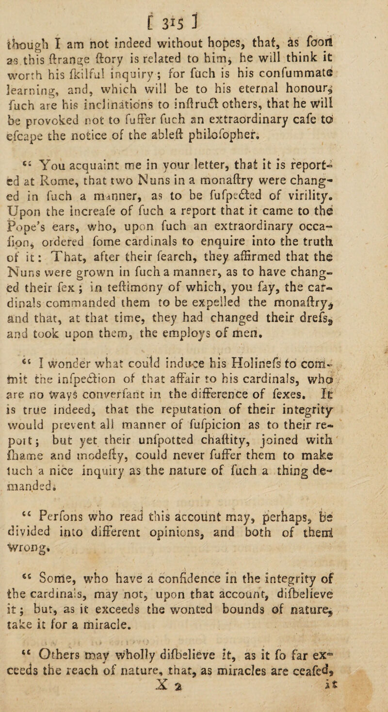 though I am not indeed without hopes, that, as foor! as this ftrange ftory is related to him, he will think it worth his fkilful inquiry ; for fuch is his confummate learning, and, which will be to his eternal honour^ fuch are his inclinations to inftru& others, that he will be provoked not to fuffer fuch an extraordinary cafe to efcape the notice of the ableft philofopher. You acquaint me in your letter, that it is report-* cd at Rome, that two Nuns in a monaftry were chang¬ ed in fuch a manner, as to be fufpcdted of virility. Upon the increafe of fuch a report that it came to the Pope’s ears, who, upon fuch an extraordinary occa- fion, ordered fome cardinals to enquire into the truth of it: That, after their fearch, they affirmed that the Nuns were grown in fuch a manner, as to have chang¬ ed their fex; in teftimony of which, you fay, the car¬ dinals commanded them to be expelled the monaftry* and that, at that time, they had changed their drefs9 and took upon them, the employs of men. 64 I wonder what could induce his Holinefs to com¬ mit the infpetftion of that affair to his cardinals, who are no Ways converfant in the difference of fexes. It is true indeed, that the reputation of their integrity would prevent all manner of fufpicion as to their re¬ port; but yet their unfpotted chaftity, joined with fhair.e and modefty, could never fuffer them to make tuch a nice inquiry as the nature of fuch a thing de¬ manded, “ Perfons who read this account may, perhaps, be divided into different opinions, and both of then! wrong, 64 Some, who have a confidence in the integrity of the cardinals, may not, upon that account, difbelieve it; but, as it exceeds the wonted bounds of nature^ take it for a miracle. 44 Others may Wholly difbelieve it, as it fo far exro ceeds the reach of nature, that, as miracles are ceafed* X 2s