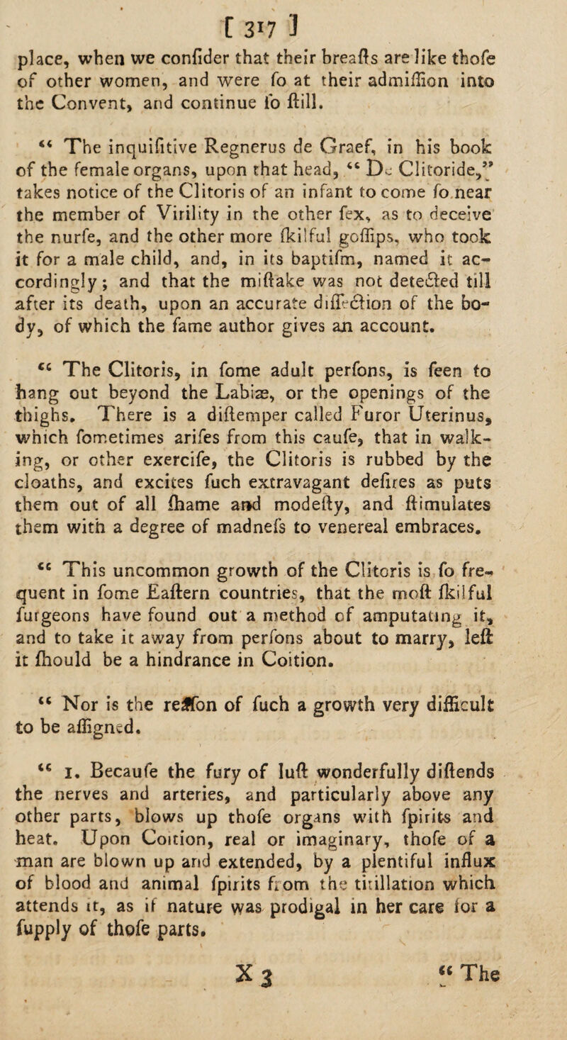 place, when we confider that their breafts are like thofe of other women, and were fo at their admiflion into the Convent, and continue fo Hill. u The inquifitive Regnerus de Graef, in his book of the female organs, upon that head, 46 Dc Clitoride,” takes notice of the Clitoris of an infant to come fo near the member of Virility in the other fex, as to deceive the nurfe, and the other more fkiiful goffips, who took it for a male child, and, in its baptifm, named it ac¬ cordingly; and that the miftake was not dete£led till after its death, upon an accurate dilfe&ion of the bo¬ dy, of which the fame author gives an account. €C The Clitoris, in fome adult perfons, is feen to hang out beyond the Labias, or the openings of the thighs. There is a diftemper called Furor Uterinus, which fometimes arifes from this caufe, that in walk¬ ing, or other exercife, the Clitoris is rubbed by the cloaths, and excites fuch extravagant defires as puts them out of all fhame and modefty, and ftimulates them with a degree of madnefs to venereal embraces. <c This uncommon growth of the Clitoris is fo fre¬ quent in fome Eaftern countries, that the moft fkiiful furgeons have found out a method of amputating it, and to take it away from perfons about to marry, left it fhould be a hindrance in Coition. tc Nor is the reffon of fuch a growth very difficult to be afligned. <c i. Becaufe the fury of luft wonderfully diftends the nerves and arteries, and particularly above any other parts, blows up thofe organs with fpirifrs and heat. Upon Coition, real or imaginary, thofe of a man are blown up and extended, by a plentiful influx of blood and animal fpirits horn the titillation which attends it, as if nature was prodigal in her care for a fupply of thofe parts. x 3 “ The