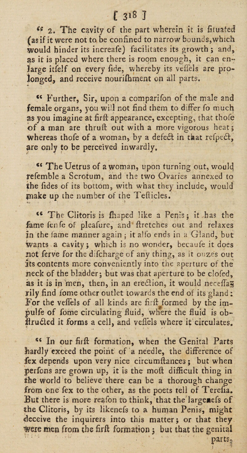 2. The cavity of the part wherein it is fituated (as if it were not to be confined to narrow buunds,which would hinder its increafe) facilitates its growth ; and, as it is placed where there is room enough, it can en- large itfelf on every fide, whereby its veffels are pro¬ longed, and receive nourifbment on all parts. ♦ Further, Sir, upon a companion of the male and female organs, you will not find them to differ fo much as you imagine at firif appearance, excepting, that thofe of a man are thruft out with a more vigorous heat; whereas thofe of a woman, by a defeat in ckac refpedt, are only to be perceived inwardly. <c TheUetrus of a woman, upon turning out, would! referable a Scrotum, and the two Ovaries annexed to the Tides of its bottom, with what they include, would piake up the number of the Teflicles. ta >< • < : > <c The Clitoris is fhaped like a Penis; it has the fame fenfe of pleafure, and ftretches out and relaxes In the fame manner again; it a!fo ends in a Gland, but wants a cavity; which is no wonder, becaufe it does not ferve for the difcharge of any thing, as it oozes out its contents more conveniently into the aperture of the neck of the bladder; but was that aperture £0 be clofed, as it is in men, then, in an erection, it would neceffas rily find fome other outlet towards the end of its gland : For the veffels of all kinds are firft formed by the im- pulfe of fome circulating fluid, where the fluid is ob- Ifru&ed it forms a cell, and veffels where it circulates, ** In our fir ft formation, when the Genital Parts jhardly exceed the point of a needle, the difference of fex depends upon very nice circumftances; but when perfons are grown up, it is the mod difficult thing in the world to believe there can be a thorough change from one fex to the other, as the poets teil of Terefia. But there is more region to think, that the largeaefs of the Clitoris, by its likenefs to a human Penis, might deceive the inquirers into this matter; or that they were men from the firft formation 3 but that the genital *rv'4  ' ’ '■ '' parts.