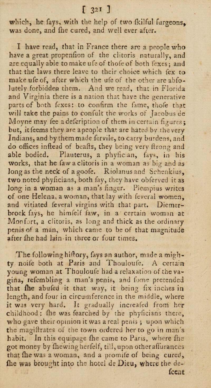 which, he fays, with the help of two fkilful furgeons* was done, and (he cured, and well ever after. I have read, that in France there are a people who have a great propenfion of the clitoris naturally, and are equally able to make ufe of tbofe of both fexes; and that the laws there leave to their choice which fex to make ufe of, after which the ufe of the other are abfo- lutely forbidden them. And we read, that in Florida and Virginia there is a nation that have the generative parts cf both fexes: to confirm the fame, tbofe that will take the pains to confult the works of Jacobus de Moyne may fee a description of them in certain figures; but, itfeems they are a people that are hated bv the very Indians, and by them made fervile, to carry burdens, and do offices inftead of hearts, they being very ftrong and able bodied. Plauterus, a phyfican, fays, in his works, that he faw a clitoris in a woman as big and as long as the neck of a goofe. Riolanusand Sehenkius, two noted phyficians, both fay, they have obferved it as long in a woman as a man’s finger. Piempius writes of one Helena, a woman, that lay with feveral women, and vitiated feveral virgins with that part. Diemer- broek fays, he himfeif faw, in a certain woman at Monfort, a clitoris, as long and thick as the ordinary penis of a man, which came to be of that magnitude after fhe had lain-in three or four times. The following hifi-ory, fays an author, made a migh¬ ty noile both at Paris and Thouioufe. A certain young woman at Thouioufe had a relaxation of the va¬ gina, refembling a man’s penis, and fome pretended that file abufed it that wav, it being fix inches in length, and four in circumference in the middle, where it was very hard. It gradually increafed from her childhood : fhe was fearched by the phyficians there, who gave their opinion it was a real penis; upon which the magillrates of the town ordered her to go in man's habit. In this equipage fhe came to Paris, where (lie got money by fhewingherfelf, till, upon other afiurances that fhe was a woman, and a promile of being cured, (he was brought into the hotel de Dieu, where the de¬ scent