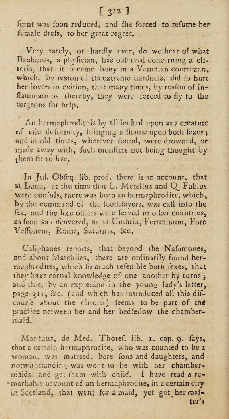 font was loon reduced, and (he forced to relume her female drefs, to her great regret. Very rarely, or hardly ever, do we hear of what Bauhinus, a phyfician, has obferved concerning a cli¬ toris, that it became bony in a Venetian courtezan, which, by leafon of its extreme hardnefs, did fo hurt her lovers in coition, that many times, by reafon of in¬ flammations thereby, they were forced to fly to the Surgeons for help. \ An hermaphrodite is by all looked upon as a creature of vile deformity, bringing a fhame upon both fexes ; and in old times, wherever found, were drowned, or made a way with, fuch mon/ters not being thought by them fit to live. * In Jul Obfeq lib. prod, there is an account, that at Luna, at the time that L. Metellus and CL Fabius were confuls, there was bo;n an hermaphrodite, which, by the command of the foothfayers, was cad into the fea, and the like others were ferved in other countries, as foon as difcovered, as at Umbria, Ferretinum, Fore VefTonem, Rome, Saturnia, &c. Caliphanes reports, that beyond the Nafomones, and about Matcblies, there are ordinarily found her¬ maphrodites, which fo much referable both fexes, that they have carnal knowledge of one another by turns $ and this, by an expreilion in the young lady’s letter, page 31 z, &c. (and wh.ch has introduced all this dif- courfe about the clitoris) teems to be part of th£ practice Detween her and her bedfellow the chamber¬ maid. Montuus, de Med. Thoref. lib. i. cap. 9. fays, that a certain h rmaphrodire, who was counted to be a woman, was married, bore fons and daughters, and notwithftanding was wont to he with her chamber¬ maids, and get them with child. I have read a re¬ markable account of an hermaphrodite, in a certain city Ln Scotland, that went for a maid, yet got^ her maf-