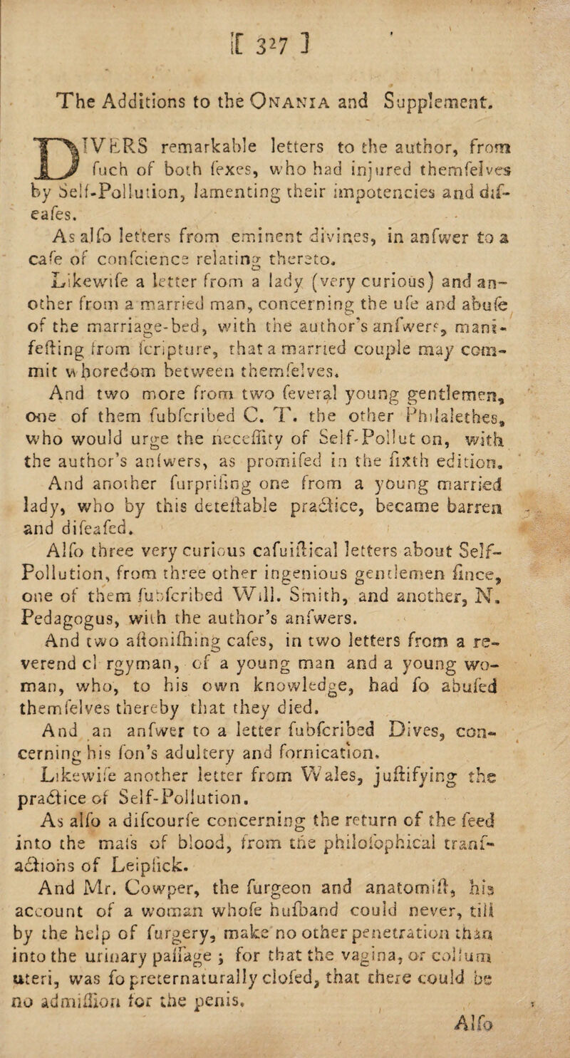 The Additions to the Onania and Supplement. IVERS remarkable letters to the author, from j J fuch of both fexes, who had injured themfelves by Self-Pollution, lamenting their impotencies anddif- eafes. As alfo letters from eminent divines, in anfwer to a cafe of conference relating thereto. Likewife a letter from a lady (very curious) and an¬ other from a married man, concerning; the ufe and ahufe of the marriage-bed, with the author's anfwer?, mam- fefting from fcripture, that a married couple may com¬ mit whoredom between themfelves. And two more from two feveral young gentlemen, one of them fubfcribed C. T. the other Phdalethes, who would urge the neceffity of Self-Pollut on, with the author’s anfwers, as promifed in the fixth edition. And another furprifing one from a young married lady, who by this detdlable pradfice, became barren and difeafed. Alfo three very curious cafuilTical letters about Self- Pollution, from three other ingenious gentlemen fince, one of them fubfcribed Will. Smith, and another, N. Pedagogus, with the author’s anfwers. And two aftonifhing cafes, in two letters from a re¬ verend cl rgyman, of a young man and a young wo¬ man, who, to his own knowledge, had fo abufed themfelves thereby that they died. And an anfwer to a letter fubfcribed Dives, con¬ cerning his Ton’s adultery and fornication. Likewife another letter from W ales, j unifying the practice of Self-Pollution, As alfo a aifcourfe concerning the return cf the feed into the mats of blood, from the philolhphicai traaf- acfions of Leiplick. And Mr. Cowper, the furgeon and anatornifl, his account of a woman whofe hufoand could never, till by the help of forgery, make no other penetration than into the urinary paifage ; for that the vagina, or collum uteri, was fo preternaturally ciofed, that there could be no admiffion for the penis. Alfo