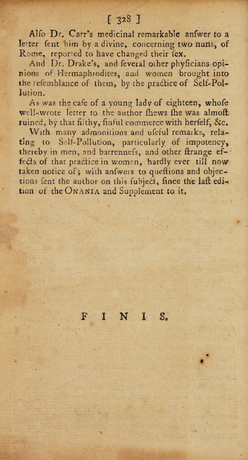 [ 3*8 ] Alfo Dr. Carr’s medicinal remarkable anfwer to a letter fent him by a divine, concerning two nuns* of Rome, reported to have changed their (ex. And Dr. Drake’s, and feveral other phyficians opi¬ nions of Hermaphrodites, and women brought into the refetnblance of them, by the practice of Self-Pol¬ lution, As was the cafe of a young lady of eighteen, whofe well-.wrote letter to the author fhews flie was a!mod ruined, by that filthy, finfui commerce with herfelf, &c. With many admonitions and ufeful remarks, rela¬ ting to Self-Pollution, particularly of impoteney, thereby in men, and barrennefs, and other ftrange ef¬ fects of that practice in ‘women, hardly ever till now taken notice of ; with anfweis to queftions and objec¬ tions fent the author on this fubjedt, fince the lail edi« tion of the ONANiA and Supplement to it. FINIS, %