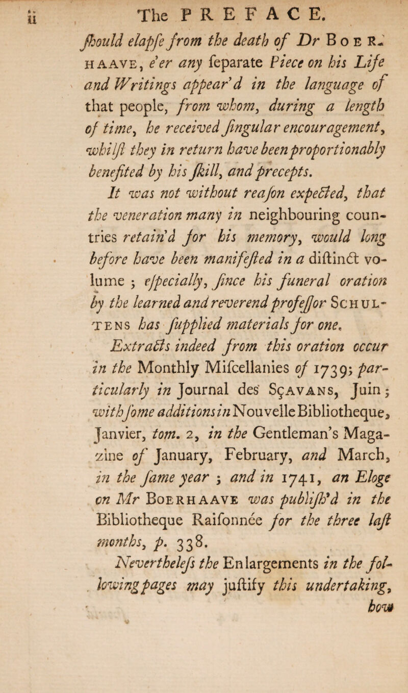 I Jhould elapfe Jrom the death of Dr B o e RJ HAAVE, e'er any feparate Piece on his Life and Writings appear'd in the language of that people, from whom, during a length of time, he received fngular encouragement, wbilft they in return have beenproportionably benefited by his Jkill, and precepts. It was not without reafion expeBed, that the veneration man'^ in neighbouring coun¬ tries retain d jor his memory, would long before have been manifejled in a diftind: vo¬ lume j ejpecially, Jince his funeral oration by the learned and reverend profefor Schul¬ te ns has fupplied materials for one, ExtraBs wdeed from this oration occur in the Monthly Mifcellanies of par-- ticularly Journal des' S9AVANS, Juin; withfame additionsin Nouvelle Bibliotheque, Janvier, tom. 2, in the Gentleman’s Maga- 'zine of January, February, and March, in the fame year ; and in 1741, an Eloge A/r Boerh AAVE was publifyd in the Bibliotheque Raifonnee for the three lajl ?nonths, 338, Neverthelefs the Enlargements in the fol^ . hwingpages may juftify this undertaking, bov»