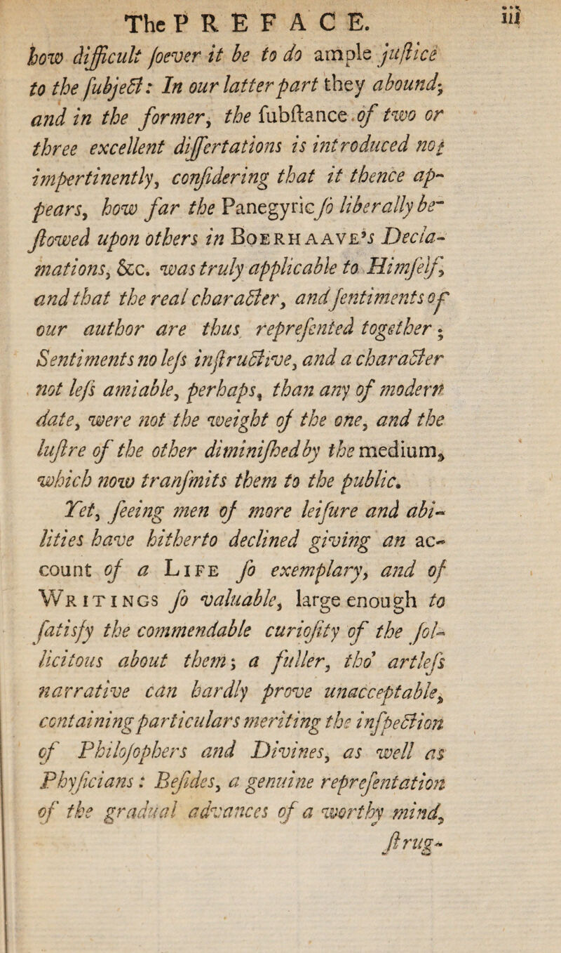 how difficult (oever it be to do ample jufiice to the fubjedi: In our latter part they abound-^ and in the former^ the fubftance.(^ two or three excellent dijfertations is hit reduced not impertinently^ conffdering that it thence ap-- pearSy how far the PanegyricJo liberally be^ flowed upon others in Boerh aave*^ Decla¬ mations ^ &c. was truly applicable to Himjiljy and that the real charaSler^ andfentimentsoj our author are thus, reprefented together; Sentiments no lejs injlruditvey and a character not lefs amiabley perhaps^ than any of modern datCy were not the weight off the onCy and the lufire of the other diminifhedby them^dlmm^ which now tranj'mits them to the public. Tety feeing men of more leifure and abi^ lities have hitherto declined giving an ac¬ count ^ ^ Life fo exemplaryy and of Writings fo valuabley large enough to fatisfy the commendable curiofity of the Jol-^ Ucitoiis about them\ a fullery thd artlejs narrative can hardly prove unacceptable^ containing particulars meriting the infpeBion of Philojophers and Divinesy as well as Phyficians: BefideSy a genuine reprefentation of the gradual advances of a woi^thy mind^ ftruf^^