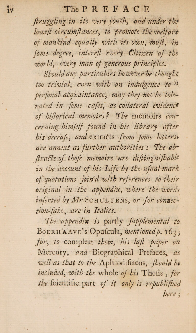Jlniggling in its very youths and under the lowe/i circumJlanceSy to promote the voelfare / * of mankind equally with its own^ in fome degree^ interejl every Citizen 'of the worlds every man of generous principles. Should any particulars however be thought too trivial^ even with an indulgence to ^ perfonal acquaintance^ may they not be ‘tole^ rated in fome cafes^ as collateral evidence of hijlorical memoirs'? The memoirs con^^ cerning himjelf found in his library after his deceaje^ and extracts from fome letters^ are annext as further authorities : The ab-^ ftrahts of thofe 7nemoirs are difiinguifhabk in the account of his Life by the ufual mark of quotations join d with references to their original in the appendix^ where the words infer ted by Mr Schulte ns, or for connec¬ tion-fake^ are in Italics. The appendix is partly fupplemental to Boerhaave’s Opufcula, mentionedp. 163; for^ to compleat them, his lafi paper on Mercury, and Biographical Prefaces,, as well as that to the Aphrodifiacus, foould hi included^ with the whole of his Thefis > for the fcientific part of it only is republifhed here s