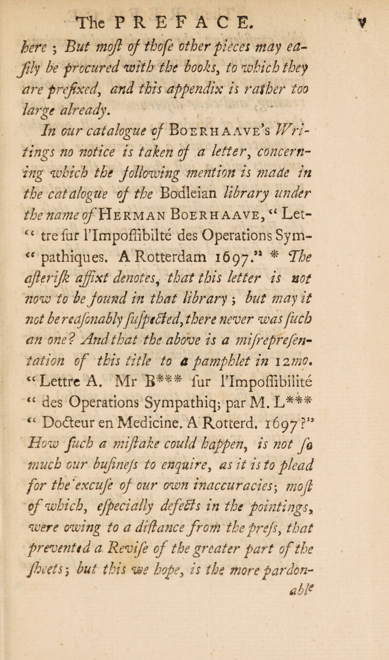 here \ But mojl of thofe other pUcei may ftly be procured with the booksy to which they are prefixed^ and this appendix is rather too large already. In our catalogue of Boerhaave’s V/ri^ fings no notice is taken of a letter^ concern-- hig which the following mention is made in the catalogue of the Bodleian library under thenajneofYi^^yiA^ Boerhaave, Let- Uefur rimpoffibilte des Operations Sym- pathiques. A Rotterdam 1697.’* ^ afierifk affxt denotes^ that this letter is not now to be found in that library ; but may it not bereafinably fufpeBedy there never was fuch an one ? And that the above is a mifreprefen^ tation of this title to a pamphlet in i2mo» Lettrc A. Mr fur rimpoffibilite ‘‘ des Operations Sympathiq; par M. Dodleur en Medicine. A Rotterd. 1697 ?’’ ' How fuch a miflake could happen^ is iwt fa much our bufinejs to enquirey as it is to plead for the’excufe of our own inaccuraciesmoJl of which, efpecially defeBs in the pointings, were owing to a di(lance from the prefs, that prevented a Revife of the greater part of the fheetSy but this we hope, is the more pardon¬ able