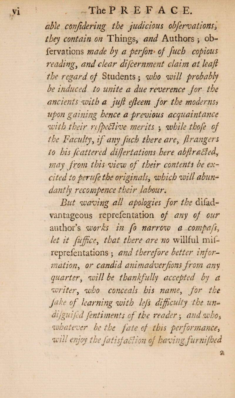 able confidering the judicious obfervationsl they contain on Things, and Authors ; ob- fervations made by a perfom oj Juch copious readings and clear dijeernment claim at leafi the regard oj Students; njoho will probably be induced to unite a due reverence jor the ancients with a jujl ejleem for the moderns^ upon gaining hence a previous acquaintance with their rifpcBive 7nerits ; while thofe of the Faculty^ if any fuch there are^ ftrangers to his jeattered difjertatmis here abftraBed^ 7nay f ro?n this view of their contents be ex¬ cited to perufethe originals^ which will abun-- dantly recompence their labour. But waving all apologies for the difad- van tageous reprefentation oj any oj our author’s works in fo narrow a compafsy let it fuffice^ that there are 7io willful mif- reprefentations; and therefore better injor- 7nation^ or candid aiiitnadverfions jroin a?iy quarter^ will be thankfully accepted by a writer^ who conceals bis 7iame^ for the Jake of learnmg with lej's difficulty the un^ dijguifd fentiments of the reader'^ a?2d who^ whatever be the j'ate of this perfor7)ia7ice^ will enjoy the fatisjablion oj having fur niffoed
