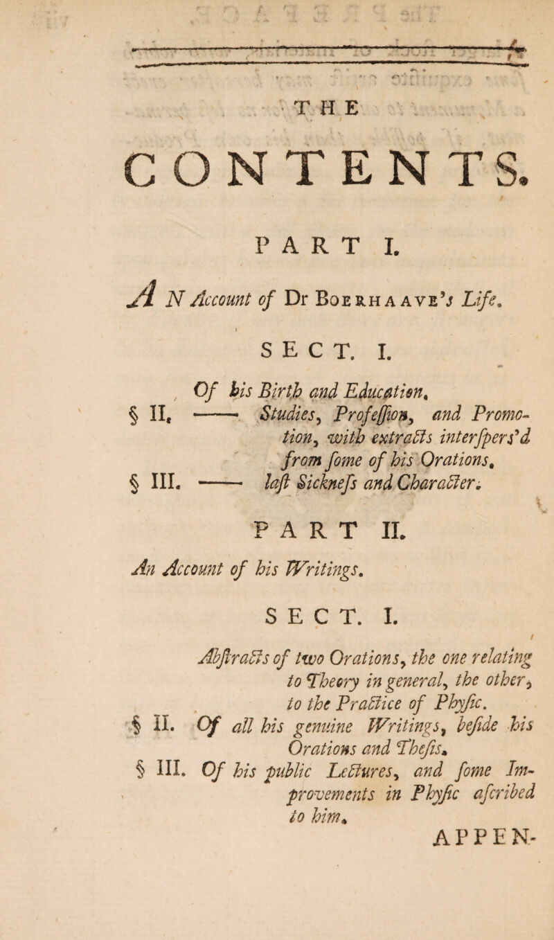 L\j . ' T . H E ' \ . CONTENTS. i PART I. N Account of Dr Boerha ave’j Life. SECT. I. , Of bis Birth and Educatisn, §11, — Studies^ Profeffiony and Promo^ tion^ with e>ctra5is interfpers^d from fome of his Orations^ § IIL -- lajt Sicknefs and Character, \ w PART II. An Account of his Writings. SECT. I. / Ahjlra^s of two Orationsy the one relating to theory in general^ the othery to the Practice of Phyfic. § II. Of all his genuine Writings ^ heftde his Orations and 'Thefis» § III. Of his public heElureSy and fome Im- proveme7its in Phyfic afcrihed to him*, APPEN-