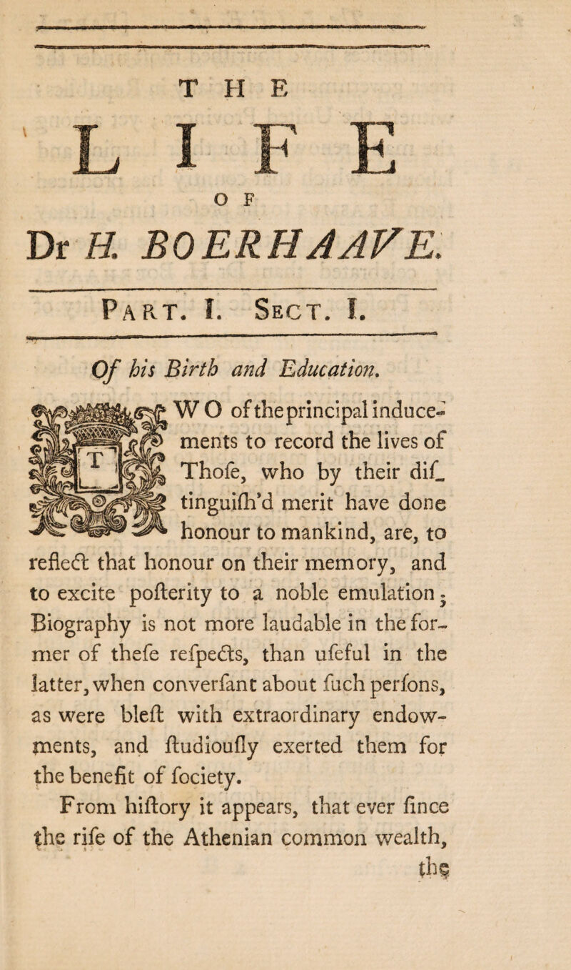 THE O F Dr H. BOERHAAVE. PaPvT* I. Sect. 1. Of his Birth and Education, WO of the principal induce¬ ments to record the lives of Thofe, who by their diC tinguifh’d merit have done honour to mankind, are, to refledl that honour on their memory, and to excite pofterity to a noble emulation. Biography is not more laudable in the for¬ mer of thefe refpedts, than ufeful in the latter, when converfant about fuch pcrfons, as were bleft with extraordinary endow¬ ments, and ftudioufly exerted them for the benefit of fociety. From hiftory it appears, that ever fince the rife of the Athenian common wealth.