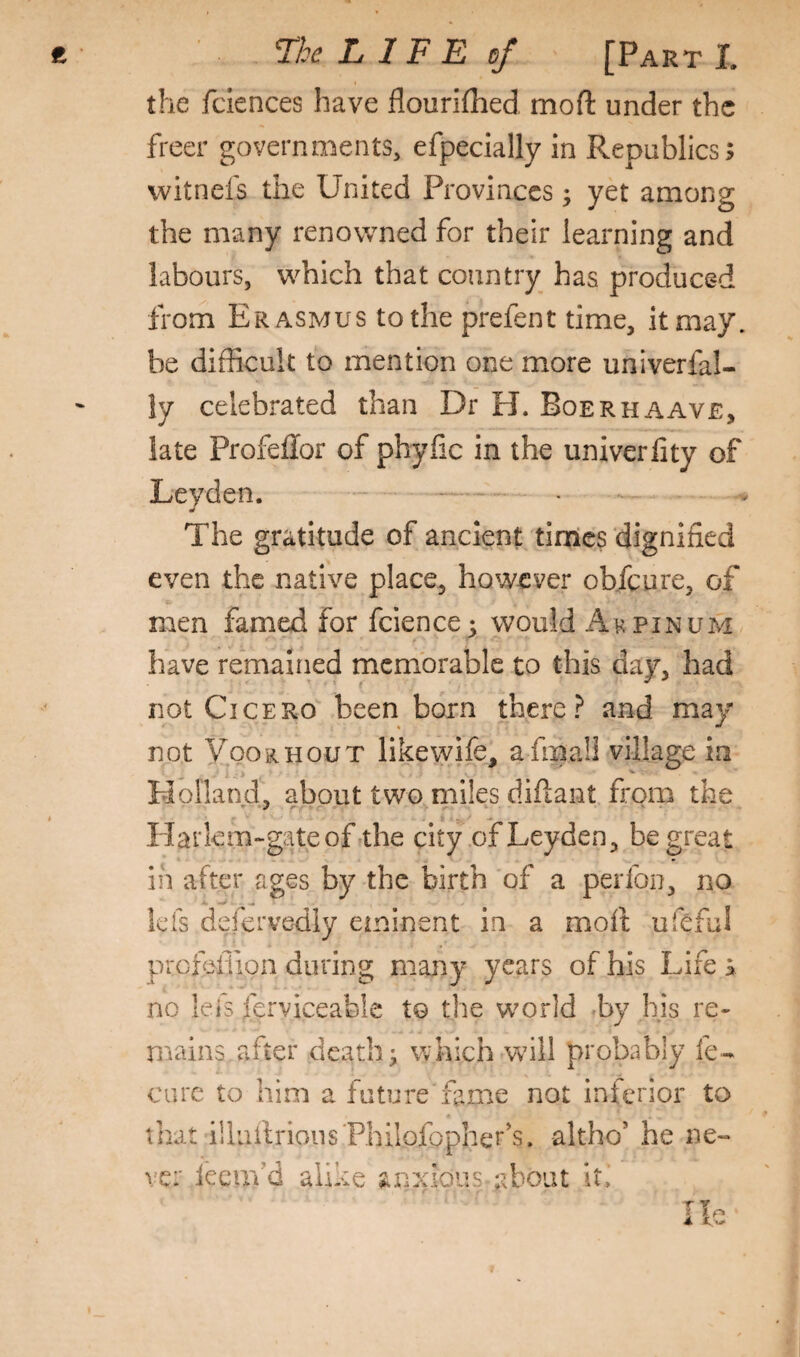 the fclences have flourillied moft under the freer governments, efpecially in Republics; witnefs the United Provinces; yet among the many renowned for their learning and labours, which that country has produced from Erasmus to the prefent time, it may. be difficult to mention one more univerfal- ly celebrated than Dr H. Boerhaave, late Profeffor of phyfic in the univerlity of Leyden. . . The gratitude of ancient times dignified even the native place, however obfcure, of men famed for fcience^ would Akpinum have remained memorable to this day, had not Cicero been born thereand may not Vookhout like wife, afma!l village in Holland, about two miles difiant from the Harlem-gateofrthe city of Leyden, be great in after ages by the birth of a perfon, no lefs defervediy eminent in a mofi; ufeful profeliion during many years of his Life s no leis ferviceable to the world by his re¬ mains after death; which will probably fe- cure to him a future'fame not inferior to that illuilrious'Philofopher’s. altho' he ne¬ ve: ieeufd alike jinxious about it. T Y i te