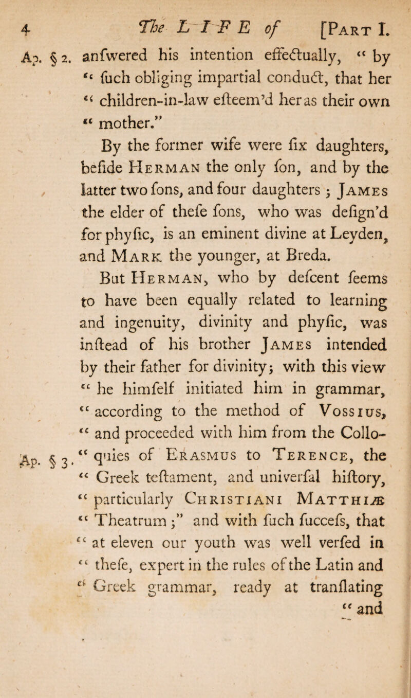 Ap. § 2. anfwered his intention efFeftually, ‘‘ by fuch obliging impartial condud:, that her children-in-law efteem’d her as their own mother.” By the former wife were fix daughters, befide Herman the only fon, and by the latter two fons, and four daughters 5 James the elder of thefe fons, who was defign’d forphyfic, is an eminent divine at Leyden, and Mark the younger, at Breda. But Herman, who by defeent feems to have been equally related to learning and ingenuity, divinity and phyfic, was inftead of his brother James intended by their father for divinity; with this view he himfelf initiated him in grammar, ‘^according to the method of Vossius, and proceeded with him from the Collo- Ap* Erasmus to Terence, the Greek teftament, and univerfal hiftory, “ particularly Christiani Matthi^ ‘‘ Theatrum and with fuch fuccefs, that at eleven our youth was well verfed in thefe, expert in the rules of the Latin and Greek grammar, ready at tranflating and