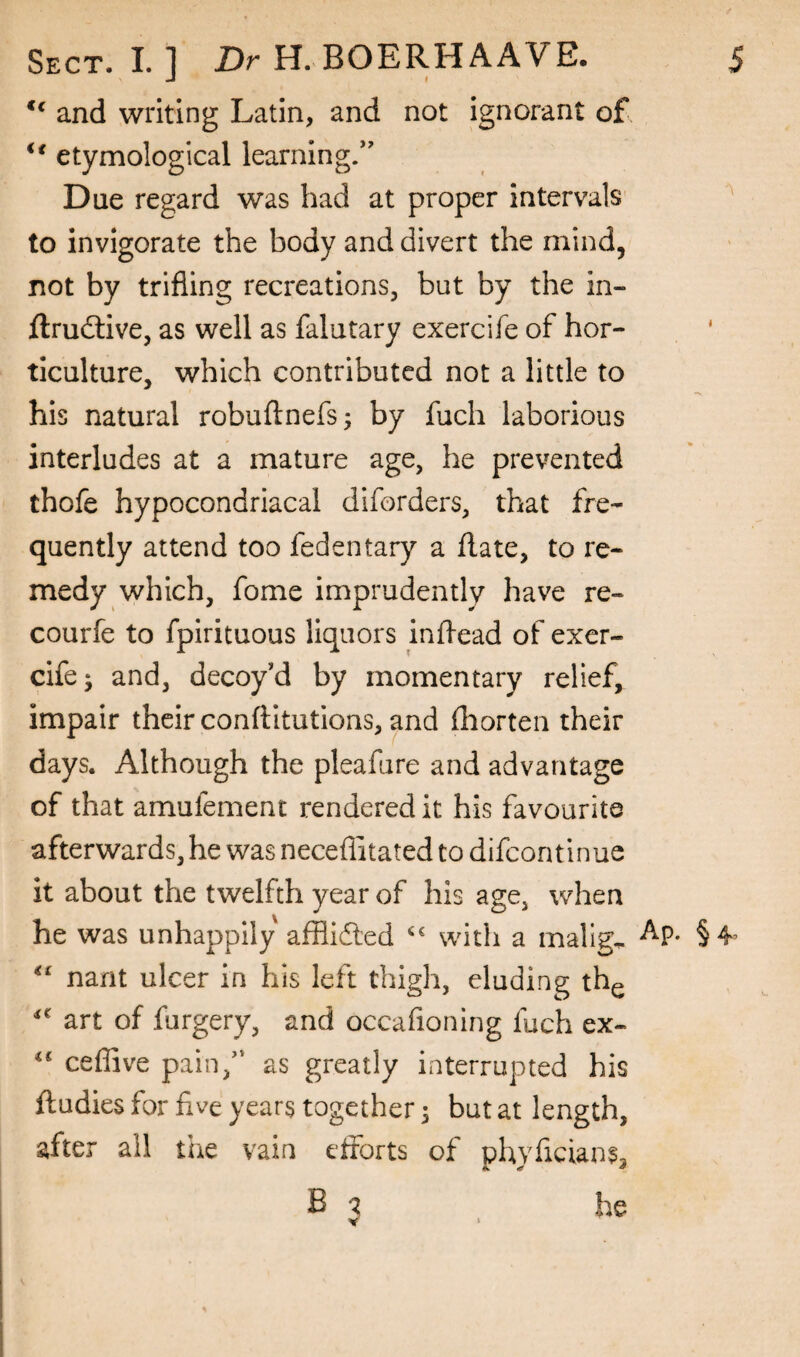 ** and writing Latin, and not ignorant of etymological learning/' Due regard was had at proper intervals ^ to invigorate the body and divert the mind, not by trifling recreations, but by the in- ftruftive, as well as falutary exercife of hor¬ ticulture, which contributed not a little to his natural robuftnefs; by fuch laborious interludes at a mature age, he prevented thofe hypocondriacal diforders, that fre¬ quently attend too fedentary a flate, to re¬ medy which, fome imprudently have re- courfe to fpirituous liquors inflead of exer- cifej and, decoy'd by momentary relief, impair their conftitutions, and fliorten their days. Although the pleafure and advantage of that amufement rendered it his favourite afterwards, he was neceflitated to difeontinue it about the twelfth year of his age, when he was unhappily affllded with a malign ^P* §4^ nant ulcer in his left thigh, eluding th^ art of furgery, and occafioning fuch ex- cefiive pain/‘ as greatly interrupted his ftudies for five years together 3 but at length, after all tiie vain eiforts of phyfleians,