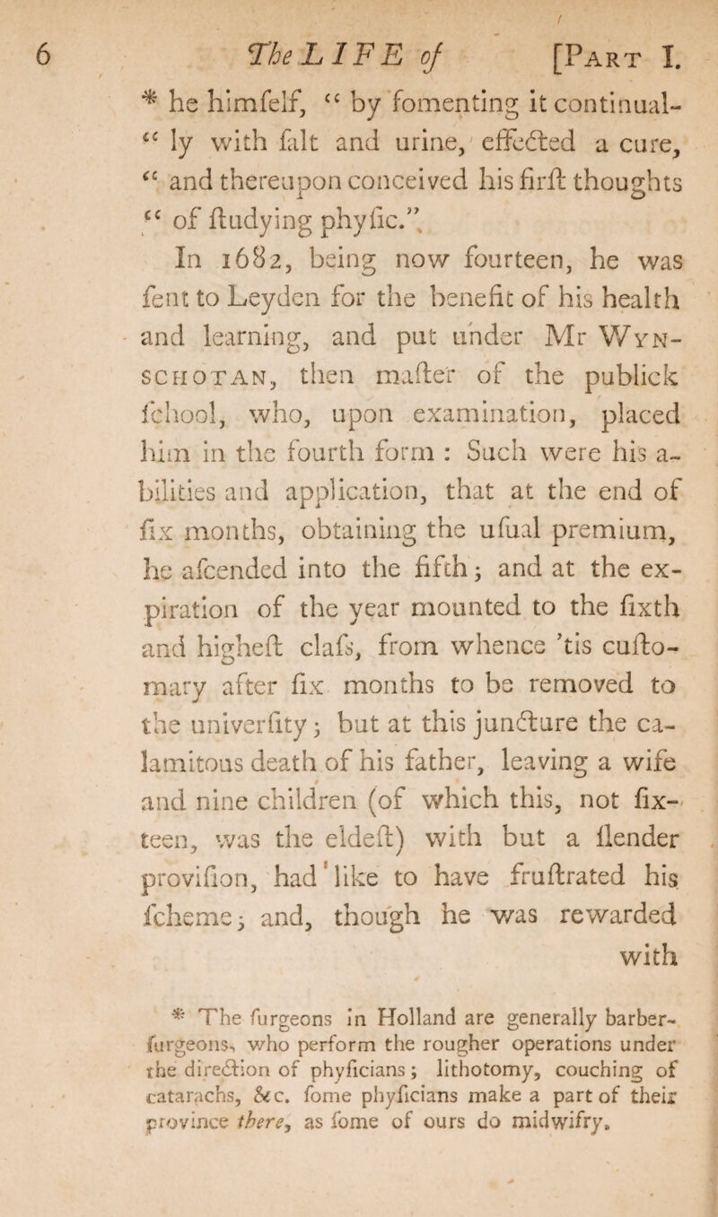 he himfelf, by fomenting itcontinual- ly with fcilt and urine,' efFcfted a cure, and thereupon conceived his firft thoughts of ft tidying phyfic.”. In 1682, being now fourteen, he was fent to Leyden for the benefit of his health and learning, and put under Mr Wvn- SCHOTAN, then mafte'r of the publick f fchool, who, upon examination, placed liim in the fourth form : Such were his a- billties and application, that at the end of fix months, obtaining the ufual premiuni, he afeended into the fifth; and at the ex¬ piration of the year mounted to the fixth and higheft clafs, from whence his cufto- mary after fix months to be removed to the univerfity; but at this junfture the ca¬ lamitous death of his father, leaving a wife and nine children (of which this, not fix-- teen, was the eldeft) with but a llender provifion, had'like to have fruftrated his feheme^ and, though he v/as rewarded with «r ^ The furgeons in Holland are generally barber- furgeons-, v/ho perform the rougher operations under the direction of phyficians; lithotomy, couching of catarachs, 5ec. fome phyficians make a part of their province ihere, as fome of ours do midwifry.