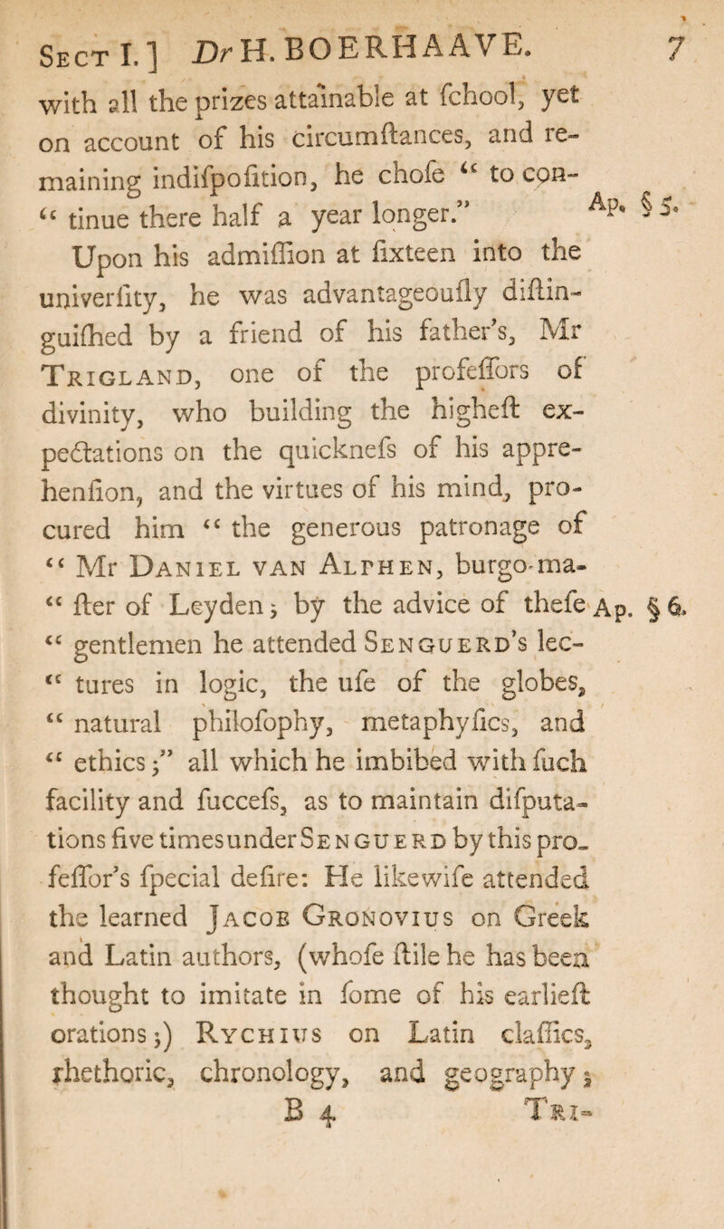 with all the prizes attainable at fchool, yet on account of his circunaftances, and re¬ maining indifpofition, he chofe to cpn- tinue there half a year longer ” Upon his admiffion at fixteen into the univerfity, he was advantageoufly diftin- guilhed by a friend of his father's, Mr Trigland, one of the profeffors of divinity, who building the higheft ex¬ pectations on the qulcknefs of his appre- henfion, and the virtues of his mind, pro¬ cured him the generous patronage of Mr Daniel van Althen, burgo^ma- fter of Leyden 5 by the advice of thefc'Ap. §6. gentlemen he attended Senguerd's lec- tures in logic, the ufe of the globes^ “ natural philofophy, metaphyfics, and ethics f all which he imbibed withfuch facility and fuccefs, as to maintain difputa- tions five timesunderSENGUERD by thispro„ fefifor's fpecial defire; He like wife attended the learned Jacob Gronovius on Greek and Latin authors, (whofe ftile he has beea thought to imitate in fome of his earlieft orations j) Rychius on Latin daffies^ rhethoric, chronology, and geography j B 4 Tri-