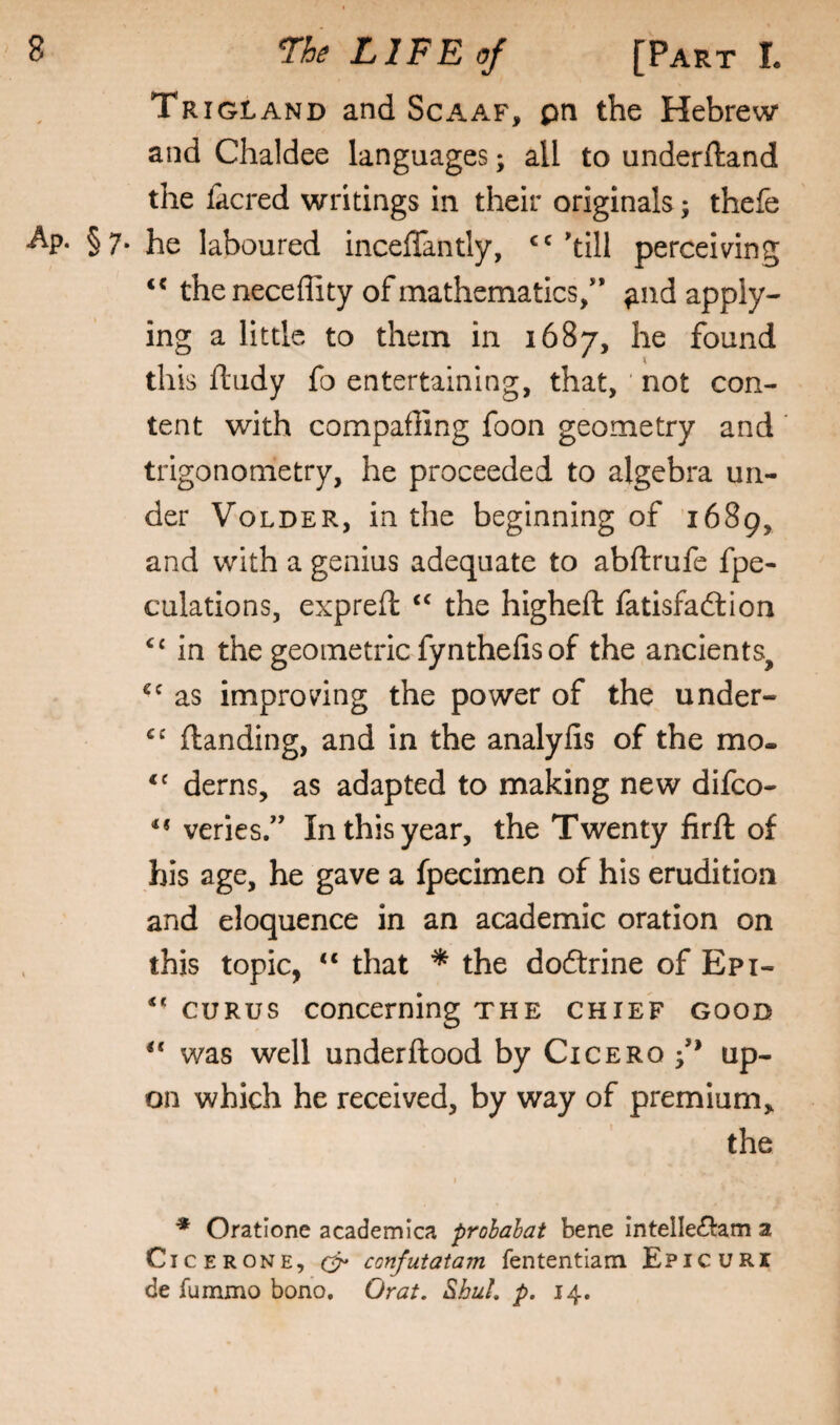 Trigland and Scaaf, pn the Hebrew and Chaldee languages; all to underftand the facred writings in their originals; thefe •Ap. §7. he laboured inceflantly, 'till perceiving the neceffity of mathematics/* ^nd apply¬ ing a little to them in 1687, he found this ftudy fo entertaining, that, ' not con¬ tent with compafling foon geometry and ‘ trigonometry, he proceeded to algebra un¬ der VoLDER, in the beginning of 1689, and with a genius adequate to abftrufe fpe- culations, expreft ‘‘ the higheft fatisfaftion ‘‘ in the geometric fynthefis of the ancients, as improving the power of the under- (landing, and in the analyfis of the mo. derns, as adapted to making new difco- ** veries.** In this year, the Twenty firft of his age, be gave a fpecimen of his erudition and eloquence in an academic oration on this topic, “ that * the dodtrine of Epi- GURUS concerning the chief good ‘‘ was well underftood by Cicero /* up¬ on which he received, by way of premium, the ■* Oratione academica prohahat bene intelledtam a Cicerone, confutatam fententiam Epicuri de fummo bono, Orat. ShuL p, 14.