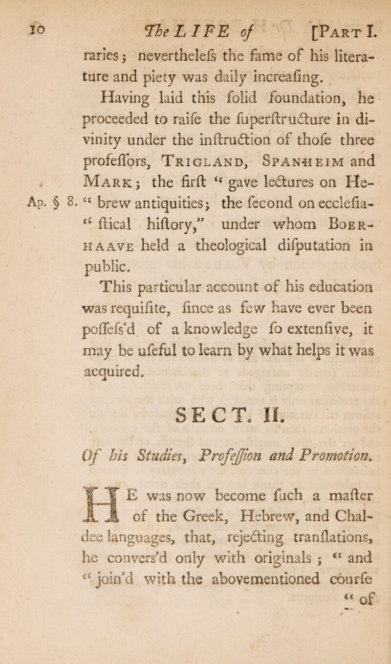 rarles; neverthelefs the fame of his litera¬ ture and piety was daily increafing. , Having laid this folid foundation, he proceeded to raife the fuperftrufture in di¬ vinity under the inftru6lion of thofe three profeflbrs, Trigland, Span«eim and Marks the firft gave ledlures on He- Ap. § 8. «« brew antiquities; the fecond onecclefia- ftical hiftory,” under whom Boer- HAAVE held a theological deputation in public. This particular account of his education was requifite, lince as few have ever been poffefs'd of a knowledge fo extenfive, it may be ufeful to learn by what helps it was acquired. SECT. n. Of his Studies^ ProfeJJion and Promotion. A E was now become fuch a mafter of the Greek, Hebrew, and Chal¬ dee languages, that, rejedting tranflations, he convers'd only with originals ; ‘‘ and ioin'd with the abovementioned courfe “ of