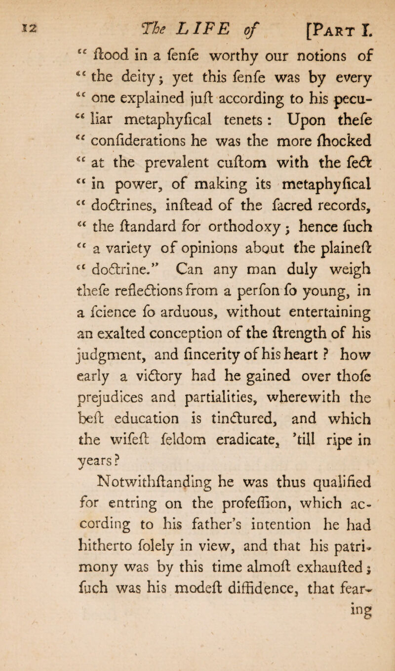 Hood in a fenfe worthy our notions of the deity; yet this fenfe was by every one explained juft according to his pecu- liar metaphylical tenets: Upon thefe confiderations he was the more fhocked at the prevalent cuftom with the feft in power, of making its metaphyfical doftrines, inftead of the facred records, the ftandard for orthodoxy; hence fuch a variety of opinions about the plaineft doftrine/' Can any man duly weigh thefe refledllonsfrom a perfon fo young, in a fcience fo arduous, without entertaining an exalted conception of the llrength of his judgment, and fincerity of his heart ? how early a vidtory had he gained over thofe prejudices and partialities, wherewith the befh education is tindlured, and which the wifeft feldom eradicate, hill ripe in years ? Notwithftanding he was thus qualified for entring on the profeffion, which ac¬ cording to his father’s intention he had hitherto folely in view, and that his patri¬ mony was by this time almofl exhaufted; fuch was his modeft diffidence, that fear¬ ing