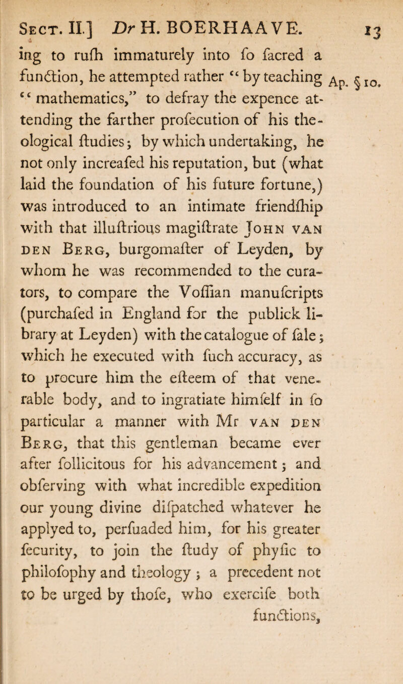 ing to rufh immaturely into fo facred a fundlion, he attempted rather ‘‘ by teaching ‘‘ mathematics,” to defray the expence at¬ tending the farther profecution of his the¬ ological ftudies; by which undertaking, he not only increafed his reputation, but (what laid the foundation of his future fortune,) was introduced to an intimate friendfhip with that illuftrious magiftrate John van DEN Berg, burgomafter of Leyden, by whom he was recommended to the cura¬ tors, to compare the Voffian manufcripts (purchafed in England for the publick li¬ brary at Leyden) with the catalogue of fale; which he executed with fuch accuracy, as to procure him the efteem of that vene^ rable body, and to ingratiate himfelf in fo particular a manner with Mr van den I Berg, that this gentleman became ever j after follicitous for his advancement; and i I obferving with what incredible expedition j our young divine difpatchcd whatever he applyed to, perfuaded him, for his greater I fecurity, to join the ftudy of phyfic to I philofophy and theology j a precedent not I to be urged by thofe, who exercife both fun(5lions.