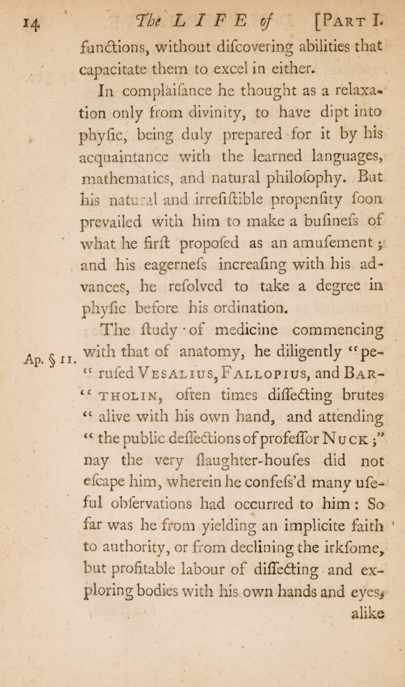fun£llons, without difcovering abilities that capacitate them to excel ia either. In complaifance he thought as a relaxa* tion only from divinity, to have dipt into phyiic, being duly prepared-for it by his acquaintance with the learned languages, mathematics, and natural philofophy. But ills natural and irrefiftible propeniity foon prevailed with him to make a bufinefs of what he firft propofed as an amufement; and his eagernefs increafing with his ad¬ vances, he refolved to take a degree in phyiic before his ordination. The ftudy-of medicine commencing with that of anatomy, he diligently ‘^pe- rufed Vesalius^Fallopius, and Bar- THOLiN, often times difledting brutes ‘‘ alive with his own hand, and attending the public deffedtions of profeffor Nuck F nay the very flaughter-houfes did not cfcape him, wherein he confefs’d many ufe- ful obfervations had occurred to him: So far was he from yielding an implicite faith ' to authority, or from declining the irkfome, but profitable labour of diffcdfing and ex¬ ploring bodies with his own hands and eycs^ alike