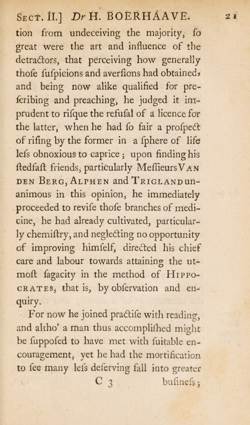 tion from undeceiving the majority, fo great were the art and influence of the detradlors, that perceiving how generally thofe fufpieions and averfio’ns had obtainedj* and being now alike qualified for pre- feribing and preaching, he judged it im¬ prudent to rifque the refufal of a licence for the latter, when he had fo fair a profpedl of rifing by the former in a fphere of life lefs obnoxious to caprice; upon finding his ftedfafl: friends, particularly MeflieursVAN DEN BerGjAlphen and Trigl AND un¬ animous in this opinion, he immediately proceeded to revife thofe branches of medi¬ cine, he had already cultivated, particular¬ ly chemiftry, and negledling no opportunity of improving himfelf, direfted his chief care and labour towards attaining the ut- mofl: fagacity in the method of Hippo- grates, that is, by obfervation and en¬ quiry. For now he joined praftife with reading, and altho* a man thus accomplifhed might be fuppofed to have met with fuitable en¬ couragement, yet he had the mortification to fee many lefs deferving fall into greater