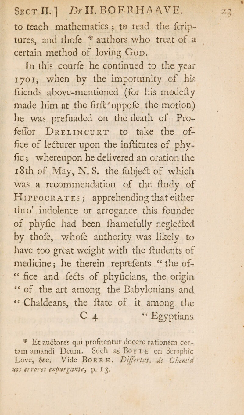 to teach mathematics ; to read the fcrip- tures, and thofe authors who treat of a certain method of loving God. In this courfe he continued to the year 1701, when by the importunity of his friends above-mentioned (for his modefty made him at the firft^oppofe the motion) he was prefuaded on the death of Pro- feffor Drelincurt to take the of¬ fice of ledturer upon the inftitutes of phy- fic; whereupon he delivered an oration the 18th of May, N. S. the fubjedl- of which was a recommendation of the ftudy of PI I ppo CRATES 3 apprehending that either thro’ indolence or arrogance this founder of phyfic had been Ihamefully negledted by thofe, whofe authority was likely to have too great weight with the ftudents of medicine 3 he therein reprefents “ the of- ‘‘ fice and fedls of phyficians, the origin of the art among the Babylonians and Chaldeans, the ftate of it among the C 4 Egyptians * Et auclores qui profitentur docere rationem cer¬ tain amandi Deum. Such as Boyle on Seraphic Love, See. Vide Boerh. D'lJJ'ertat, de Chemia UQs errores expurgante, p. 13.