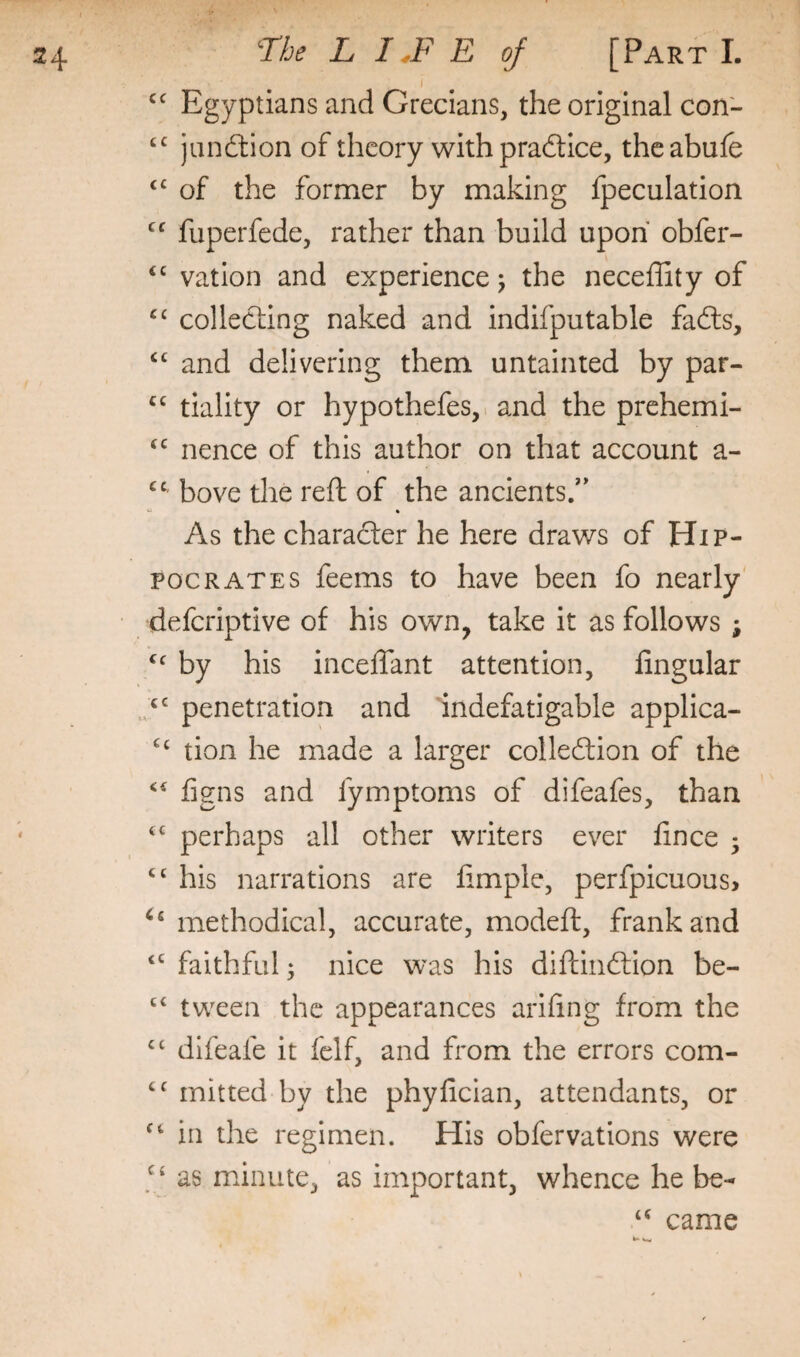 I Egyptians and Grecians, the original con- jiinftion of theory with pradtice, theabufe of the former by making Ipeculation “ fuperfede, rather than build upon obfer- “ vation and experience j the neceffity of collecting naked and indifputable fadls, and delivering them untainted by par- “ tiality or hypothefes,. and the prehemi- nence of this author on that account a- bove the reft of the ancients/* ft As the character he here draws of Hip¬ pocrates feems to have been fo nearly deferiptive of his own, take it as follows ; by his inceftant attention, Angular penetration and indefatigable applica- tion he made a larger colledtion of the figns and fymptoms of difeafes, than perhaps all other writers ever fince ; his narrations are Ample, perfpicuous, ‘‘ methodical, accurate, modeft, frank and ‘‘ faithful; nice was his diftindtion be- “ tween the appearances ariAng from the difeafe it felf, and from the errors com- mitted by the phyAclan, attendants, or ^‘in the regimen. His obfer vat ions were as minute, as important, whence he be- “ came