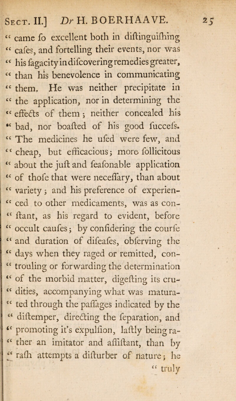 came fo excellent both in diftingaifhing cafes, and fortelling their events, nor was his fagacity in difcovering remedies greater, than his benevolence in communicating them. He was neither precipitate iii the application, nor in determining the effects of them 5 neither concealed his bad, nor boafted of his good fuccefs. The medicines he ufed were few, and cheap, but efficacious 5 more follicitous about the juft and feafonable application of thofe that were neceftary, than about variety j and his preference of experien- ced to other medicaments, was as con- ftant, as his regard to evident, before occult caufes; by coniidering the courfe and duration of difeafes, obferving the days when they raged or remitted, con- trouling or forwarding the determination of the morbid matter, digefting its cru- dities, accompanying what was matura- ted through the paffages indicated by the diftemper, direfting the feparation, and promoting ids expuhion, laftly being ra- ther an imitator and afliftant, than by raffi attempts a difturber of nature; he ‘‘ trill V