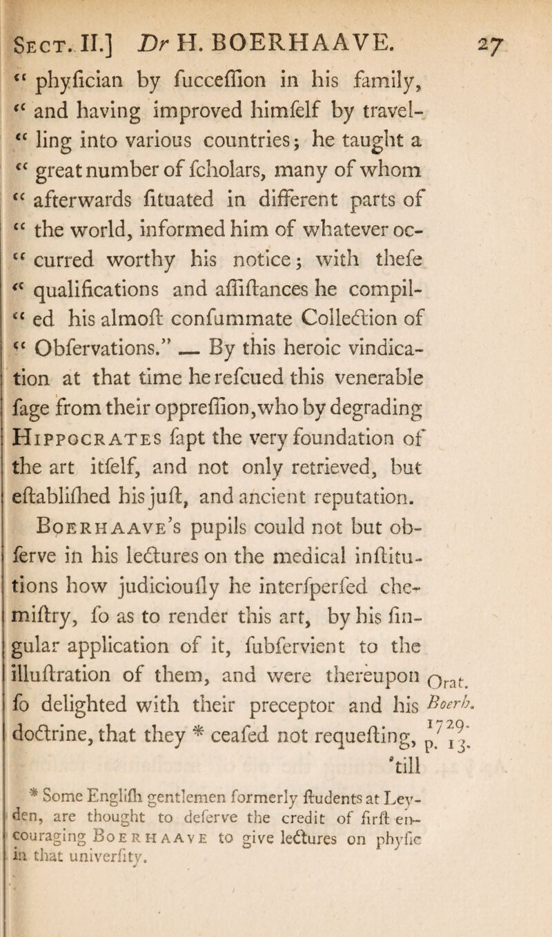 phyficlan by fucceffion in his family, and having improved himfelf by travel- ling into various countries; he taught a great number of fcholars, many of whom afterwards htuated in different parts of the world, informed him of whatever oc- curred worthy his notice; with thefe qualifications and affiflances he compil- ed his almoft confummate Collection of Obfervations.”_By this heroic vindica¬ tion at that time he refcued this venerable fage from their oppreflion,who by degrading Hippocrates fapt the very foundation of the art itfelf, and not only retrieved, but eftablifhed his juft, and ancient reputation. Boerhaave's pupils could not but ob- ferve in his ledtures on the medical inftitti- tions how judlcioully he interfperfed che^ miftry, fo as to render this art, by his lin¬ gular application of it, fubfervient to the illuftration of them, and were thereupon fo delighted with their preceptor and his ^oerh. dodtrine, that they ^ ceafed not requefting, pji^* 'till * Some Englifli gentlemen formerly ftudents at Ley¬ den, are thought to deferve the credit of firft eri- couraging BoerHAAVE to give kdures on pbyhe in that univerfity. t