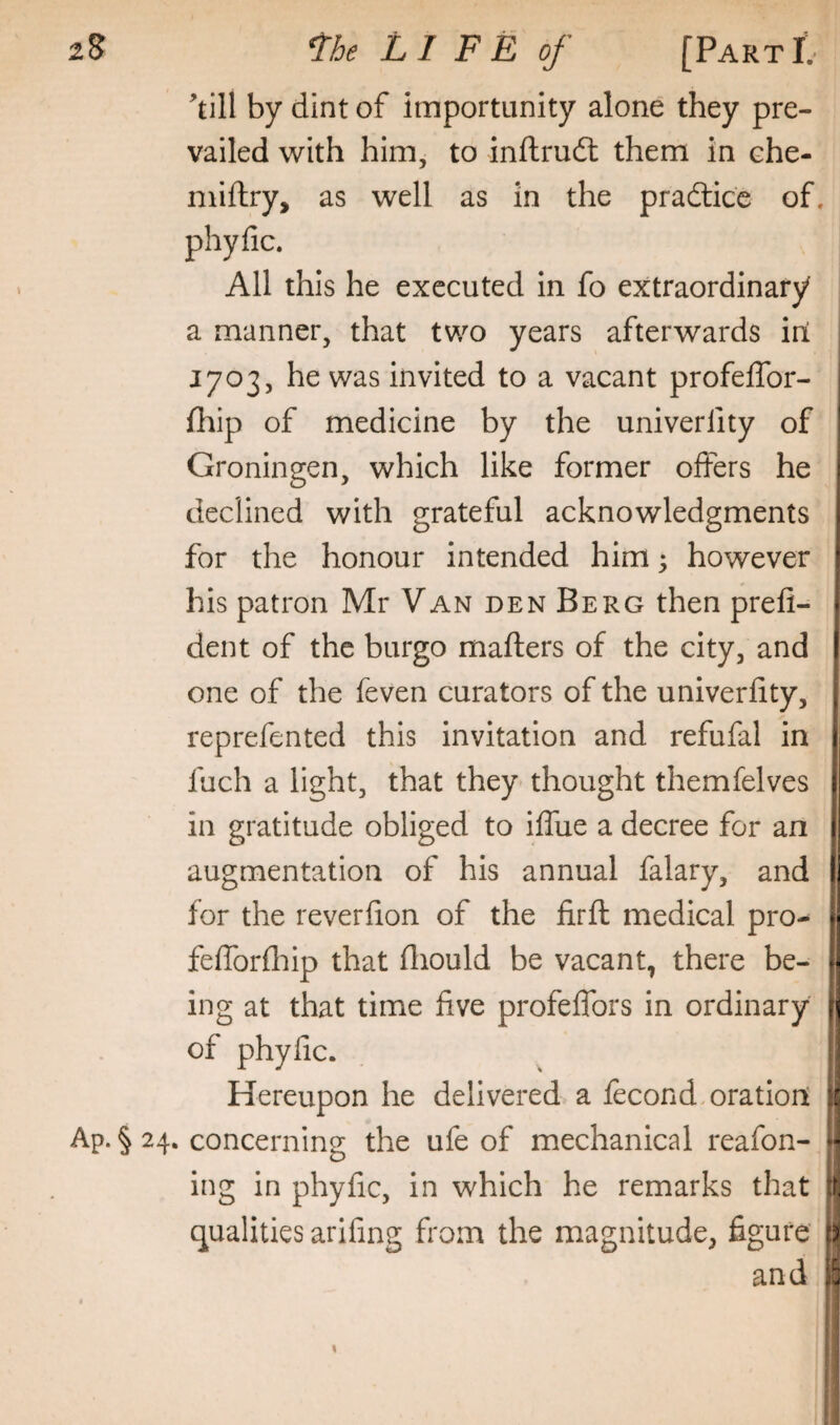 2S l^he LIFE of [PARxt till by dint of importunity alone they pre¬ vailed with him, to inftrudt them in che- niiftry, as well as in the pradtice of. phyfic. All this he executed in fo extraordinary a manner, that two years afterwards ill I 1703, he was invited to a vacant profeffor- fhip of medicine by the univerfity of Groningen, which like former offers he declined with grateful acknowledgments for the honour intended him; however his patron Mr Van den Berg then prefi- dent of the burgo mafters of the city, and one of the feven curators of the univerfity, reprefented this invitation and refufal in fuch a light, that they thought themfelves in gratitude obliged to iffue a decree for an augmentation of his annual falary, and for the reverfion of the firfl: medical pro- fefforfliip that fliould be vacant, there be¬ ing at that time five profeffors in ordinary j of phyfic. i! Hereupon he delivered a fecond,oration A Ap. § 24. concerning the ufe of mechanical reafon- H ing in phyfic, in which he remarks that qualities arifing from the magnitude, figure d and i