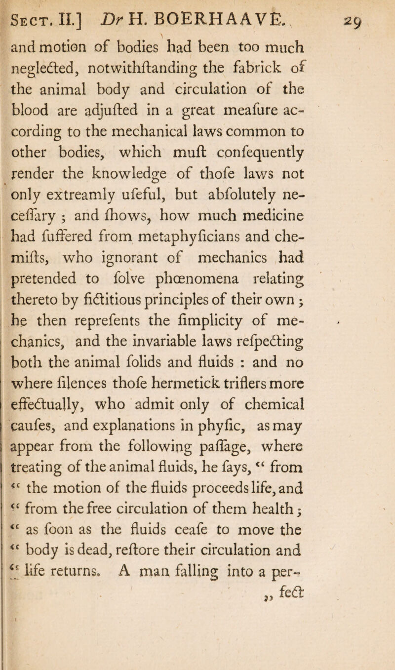and motion of bodies had been too much negledted, notwithftanding the fabrick of the animal body and circulation of the blood are adjufted in a great meafure ac¬ cording to the mechanical laws common to other bodies, which muft confequently render the knowledge of thofe laws not only extreamly ufeful, but abfolutely ne- ceffary ; and fhows, how much medicine had fuffered from metaphyficians and che- mifts, who ignorant of mechanics had pretended to folve phoenomena relating thereto by fiditious principles of their own ; he then reprefents the fimplicity of me¬ chanics, and the invariable laws refpeding both the animal folids and fluids : and no where filences thofe hermetick triflers more effedually, who admit only of chemical caufes, and explanations in phyfic, as may appear from the following palTage, where treating of the animal fluids, he fays, from the motion of the fluids proceeds life, and from the free circulation of them health; ‘‘ as foon as the fluids ceafe to move the body is dead, reftore their circulation and life returns. A man falling into a per- I