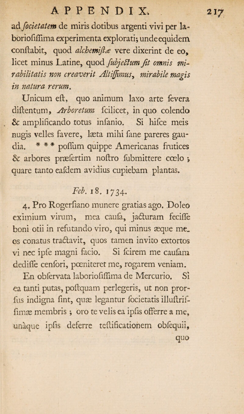 21/ t Sid focktatem de miris dotibus argenti vivi per la- bbriofifTima experimenta explorati; undeequidem conflabit, quod alchemiji^e vere dixerint de eo, licet minus Latine, quod fuhje5fum fit omnis mi- Yobtlitatis non creaverit Altifimus^ mirahile magis in natura rerum, Unicum eft, quo animum laxo arte fevera diftentum. Arboretum fcilicet, in quo colendo , & amplificando totus infanio. Si hifce meis nugis velles fa vere, Iseta mihi fane pareres gau- dia. * ^ * poftum quippe Americanas frutices & arbores prsefertim noftro fubmittere coelo ; quare tanto eafdem avidius cupiebam plantas. Feb. 18, 1734. 4. Pro Rogerfiano munere gratias ago. .Doleo eximium virum, mea caufa, jadluram fecifle boni otii in refutando viro, qui minus aeque me. es Gonatus tradavit, quos tamen invito extortos vi ncc ipfe magni facio. Si fcirem me caufam dedifle cenfori, poeniteret me, rogarem veniam. En obfervata laboriofiffima de Mercurio. Si ea tanti putas, poftquam perlegeris, ut non pror- fus indigna fint, quse legantur focietatis illuftrif- fimae membris; oro te velis ea ipfis offerre a me, unaque ipfis deferre tcftificationem obfequii, quo