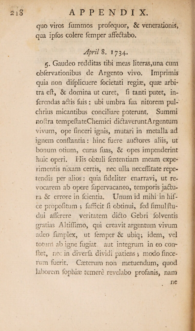 f quo viros fummos profequor, & venerationis, qua ipfos colere femper affeftabo. Aprils. ^734* 5. Gaudeo redditas tibi meas literas^una cum obfervationibus de Argento vivo. Imprimis quia non difplicuere focietati regias, quas arbi- tra eft, & domina ut curct, ft tanti putet, in- ferendas aclis fuis: ubi umbra fua nitorem pul-' chrius micantibus conciliare poterunt. Summi noftra tempeftateChemici didlaveruntArgentum vivum, ope ftnceri ignis, mutari in metalla ad ignem conftantia: hinc fuere auflores aliis, ut bonum otium, curas fuas, & opes impenderint huic operi. His obtuli fententiam meam expe- rimentis nixam certis, nec ulla neceftitate repe- tendis per alios: quia ftdeliter enarravi, ut re- vocarem ab opere fupervacaneo, temporis jaclu- ra & errore in feientia. Unum id mihi in hif- ce propofitum ; fufftcit ft obtinui, fedftmulftu- dui afierere veritatem dido Gebri' folventis gratias Altiffimo, qui creavit argentum vivum adeo ftmplex, ut femper & ubiq; idem, vel tot'iiTl ab igne fugiat aut integrum in eo con-- fret, nec in diverfa dividi patiens; modo ftnee- rum fuerit. Cxterum non metuendum, quod laborem fophiae temere revelabo profanis, nam ne