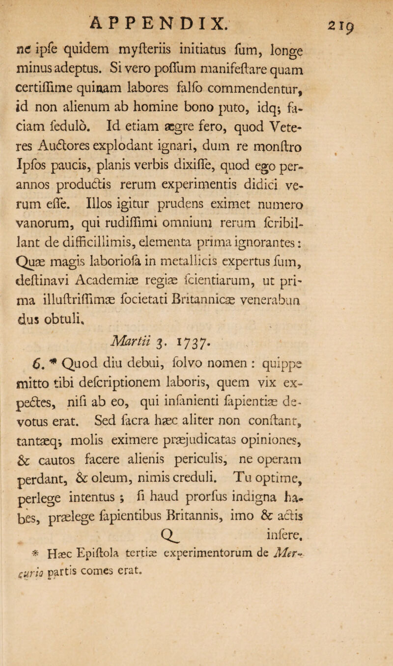 nd ipfe quidem myfteriis initiatus fum, longe minus adeptus. Si vero poffum manifeftare quam certifTime quinam labores falfo cornmendentur, id non alienum ab homine bono puto, idq; fa- dam fedulo. Id etiam aegre fero, quod Vete- res Audores explodant ignari, dum re monllro Ipfos paucis, planis verbis dixifle, quod ego per- annos produces rerum experimentis didici ve- rum effe. Illos igitur prudens eximet nuniero vanorum, qui rudilTimi omnium rerum Icribil- lant de difficillimis, elementa prima ignorantes: Quse magis laboriofa in metallicis cxpertus fum, deftinavi Academice regi^ fcientiarum, ut pri¬ ma illuftriifimae focietati Britannicse venerabiin dus obtuli. Mar Hi 3. 1737. 6. ^ Quod diu debui, folvo nomen : quippe mitto tibi defcriptionem laboris, quern vix ex- pedcs, nifi ab eo, qui inlanienti fapientise de- votus erat. Sed facra haec a liter non con (lant, tantaeq; molls eximere pr^judicatas opiniones, & cautos facere alienis periculis, ne operam perdant, & oleum, nimis creduli. Tu optime, perlege intentus ; fi baud prorfus indigna ha* bes, pr^elege fapientibus Britannis, imo & adis infere, ^ Haec Epiftola tertias experimentorum de cuTio partis coirics erat.