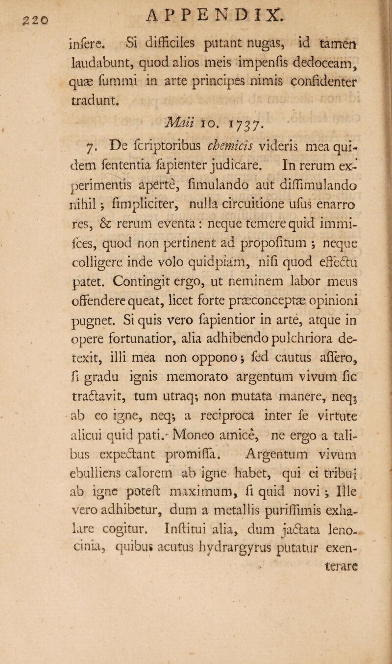 infers. Si difficiles pntant nugas, id tarrren laudabunt, quod alios meis impenfis dedoceam, quae fummi in arte principes nimis confidenter trad Lint. Mail 10. 1737. 7. De fcriptoribus chemicis videris mea qui- dem fententia fapienter judicare. In rerum ex- perimentis aperte, fimulando aut difTimulando nihil; fimpliciter, nulla circuitione ufus enarro res, & rerum eventa: neque temerequid immi- Ices, quod non pertinent ad propofitum ; neque colligere inde volo quidpiam, nifi quod effedtu patet. Contingit ergo, ut neminem labor mens ofFenderc queat, licet forte prseconceprs opinion! pugnet. Si quis vero fapientior in arte, atque in opere fortunatior, alia adhibendopulchriora de- texit, illi mea non oppono; fed cautus affero, fi gradu ignis memorato argentum vivum fic tradlavit, turn utraq; non mutata manere, neq^ ab eo igne, neq-, a reciproca inter fe virtute alicLii quid pati.- Moneo amice, ne ergo a tali- bus expedant promiffa. Argentum vivum cbullicns calorem ab igne habet, qui ei tribui ab igne poteft maximum, fi quid novi ; Ille vero adhibctur, dum a metallis purilTimis exha- lare cogitur. Inftitui alia, dum jadata leno- dnia, quibus acutus hydrargyrus putatur exen- terarc