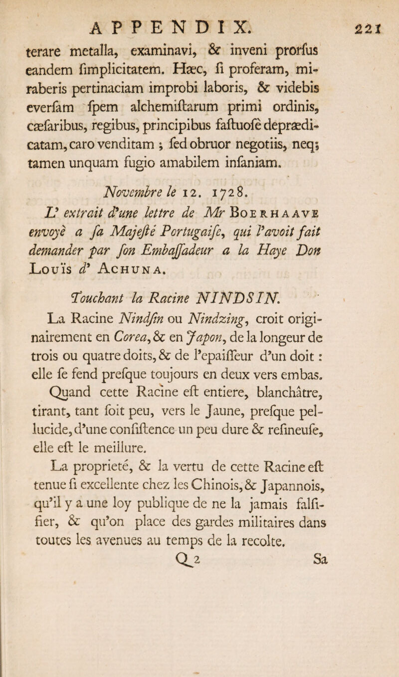 terare metalla, examinavi, & inveni prorfus eandem fimplicitatem. Haec, fi proferam, mi- raberis pertinaciam improbi laboris, & videbis everfam 'fpem alchemiftarum primi ordinis, casfaribus, regibus, principibus faftuofe deprsedi- catam,caro venditam ; fedobruor negotiis, neq; tamen unquam fugio amabilem infaniam. Novcmbre le 12, 1728. D ex trait d^une lettre de Mr Boerhaave envoye a fa Majefte Portugaife^ qui l^avoit fait demander far fon Emhajfadeur a la Haye Don Loui's d^ Achuna. ^ouchant la Racine NINDSIN, La Racine Nindjin ou Nindzing^ croit origi- nairement en Corea^ & en Japon^ de la longeur de trois ou quatre doits, & de I’epaifTeur d’un doit: elle fe fend prefque toujours en deux vers embas. Quand cette Racine eft entiere, blanchatre, tirant, tant foit peu, vers le Jaune, prefque pel- lucide,d\me confiftence un peu dure & refineufe, elle eft le meillure. La propriete, & la vertu de cette Racine eft tenue fi excellente chez les Chinois,&: Japannois, qu’il y a une loy publique de ne la jamais falfi- fier, & qii’on place des gardes militaires dans routes les avenues au temps de la recolte. 0.2 Sa