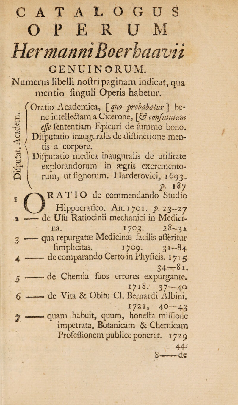 DlfpuCat. Academ. CATALOGUS O P E R U M Hermanni Boerhaavii GENUINORUM. .Numerus libelli noftripaginam indicat, qua mentio finguli Operis habetur. (Oratio Academica, [q^uo prohabatur'] be* ne intelledam a Cicerone, \&confut a tarn ejje fententiam Epicuri de flimmo bono. Dilputatio inauguralis de diftindlione men¬ tis a corpore. Difputatio medica inauguralis de utilitatc explorandorum in segris excremento- rum, utfignorum. Harderovici, 1693. />o 187 RATIO de commendando Studio Hippocratico. An. 1701. 7). 23-27 de Ufu Ratiocinii mechanici in Medici- na. 28-^31 qua rcpurgatae MediciniE facilis afiTeritur fimplicitas. ^70^. 3 **-84 - de comparando Certo in Fhyficis. 1715 34—81. - de Chemia fuos errores expurgante. 1718.' 37—40 - de Vita & Obitu Cl. Bernard! Albini. 1721, 40—43 quam habuit, quum, honefta miifione impetrata, Botanicam & Chcmicam Profefllonem publice ponerct. 1729 44- S—cie o 5 6