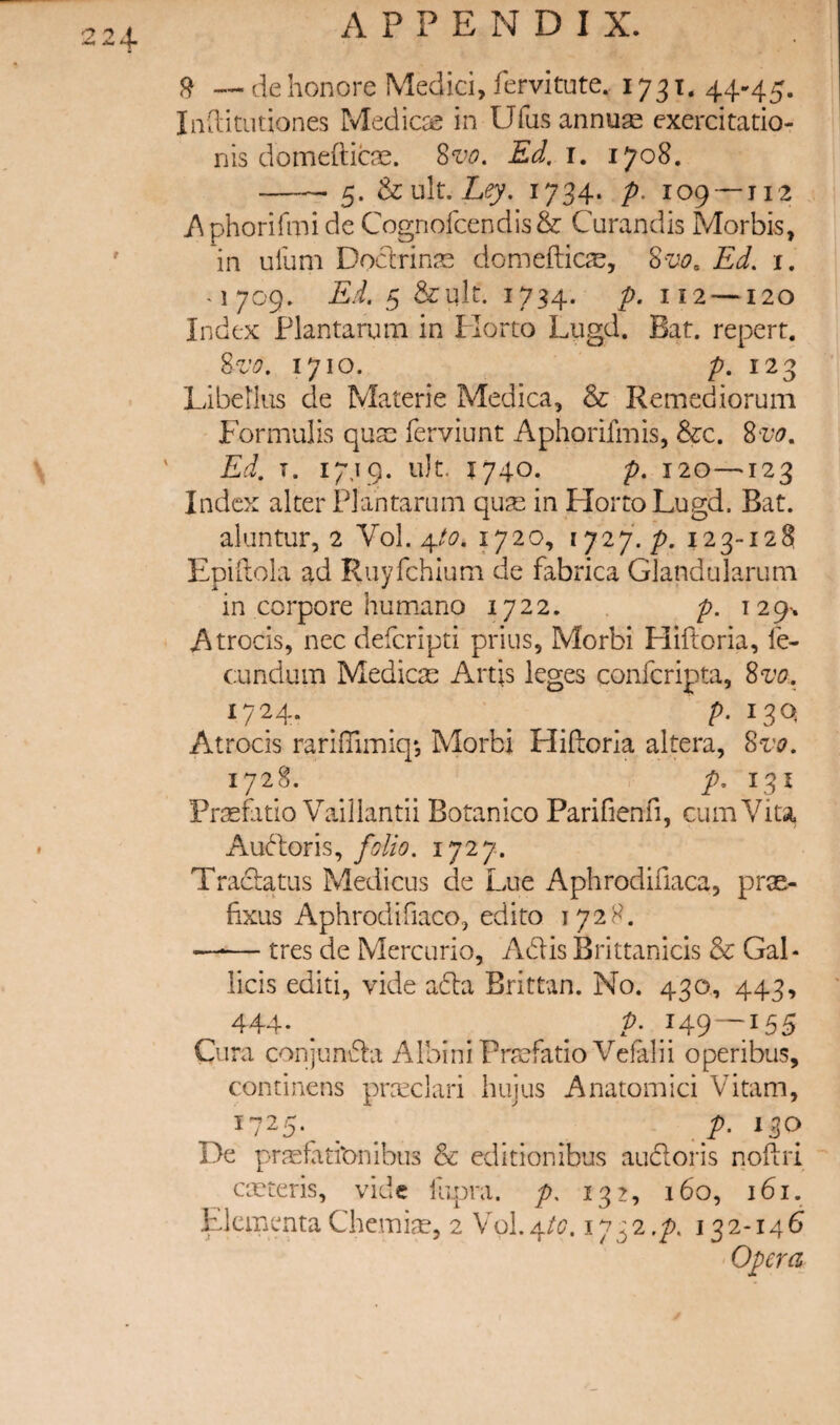 224- ^ — de honore Medici, fervitute.. 1731. 44-45. Iiiditutiones Medicce in Ufus annuae exercitatio- nis domefticae. 8v^. Ed. i, 1708. -^ 5. & ult. 1734. p. 109 —11'2 /iphorifmi de Cognofcendis& Curandis Morbis, in ulum Doctrinae domefticae, 8vo. Ed. i. ^1709. Ed. 5 &ult. 1734. P- —120 Index Plantarum in Florto Lugd. Bat. repert. 8z'o. 1710. p. Libetlus de Materie Medica, & Remediorum Eormulis quse ferviunt i\phorifmis, &:c. 8vo. Ed. T. 17,19. u)t. 1740. p. 120—^123 Index alter Plantarum qu^e in HortoLugd. Bat. aluntur, 2 ¥01.4/^?. 1720, 1727./>. 123-128 Epift ola ad Ruyfchium de fabrica Glandularum in corpore humano 1722. . /?. 129^ Atrocis, nec defcripti prius, Morbi Hiftoria, fe- cundum Medicse Artis leges confcripta, 8vo., 1724. p. 13Q Atrocis rarilTimiq*, Morbi Hiftoria altera, Svo. 172^-. P' ^3^ Pr^efatio Vaillantii Botanico Parifienn, cumViu Au(^l:oris,1727. Tradatus Medicus de Lue Aphrodifiaca, prae- fixus x^phrodifiaco, edito 1728. —•— tres de Mercurio, Adis Brittanicis & Gal- licis editi, vide acla Brittan. No. 430, 443, 444- . _ ^ A Cura conjunda Albini Praefatio Vefalii operibus, continens pra^clari huius Anatomici Vitam, 1725. _ p. 130 De praefati'onibus & editionibus audoris noftri ceeteris, vide liipra. p, 132, 160, 161. HkmentaChemise, 2 Vol.4/c7. ly^2.p. 132-146 Opera