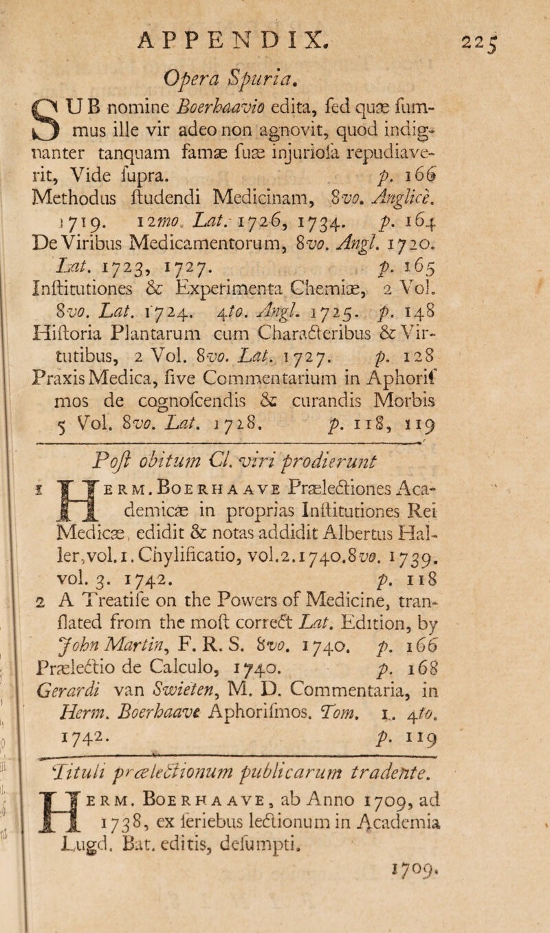 Opera Spuria. UB nomine Boerhaavio edita, fed quas fum- mus ille vir adeo non agnovit, quod indig- mnter tanqiiam famae fu^ injuriofa repudiave- rit, Vide fupra. p. 166 Methodus ftudendi Medicinam, 8m Anglkh 1719. i2mo, Lat.'i734* P- ^^4 DeViribus Medicamentorum, 8w. AngL ijio. hat, 1723, 1727. 1^5 Inftitutiones & ExpeHmenta Cliemiae, 2 Vol. Zvo, hat. i'724. A^to. AngL 1725. 148 Hiflioria Plantarum cum Charaderibus &Vir- tutibus, 2 Vol. 8m 1727. p. 128 Praxis Medina, five Commentarium in Aphorif mos de cognofcendis & curandis Morbis 5 Vol. 8m hat. 1718. 118, 119 Pojl obitum Cl. viri prodierunt erm.Boerhaave PrseledionesAca- demicse in proprias Inilitutiones Rei Medicas, edidit & notas addidit Albertos Hal¬ ler, vol. i. Chylificatio, V0I.2.1740.81^0. 1739. vol. 3. 1742. p. 118 2 A Treadle on the Powers of Medicine, tran- fated from the moft corred hat. Edition, by John Martin.^ 'F.'R.S. 8m 1740. p. 166 Pr^cledlio de Calculo, 1740. p. 168 Gerardi van Swieten., M. D. Commentaria, in Herm. Boerhaavc Aphorifmos. Tom. i . A^to. 1742. p. 119 - _ . — ■ . - _ „ ^ Tituli prceleuiio72um publicarum tradente. E R M. Boe RH A AVE, ab Anno 1709, ad feriebus ledionum in 4-cademia Lugd. Bat. editis, defumpti. I 1709,