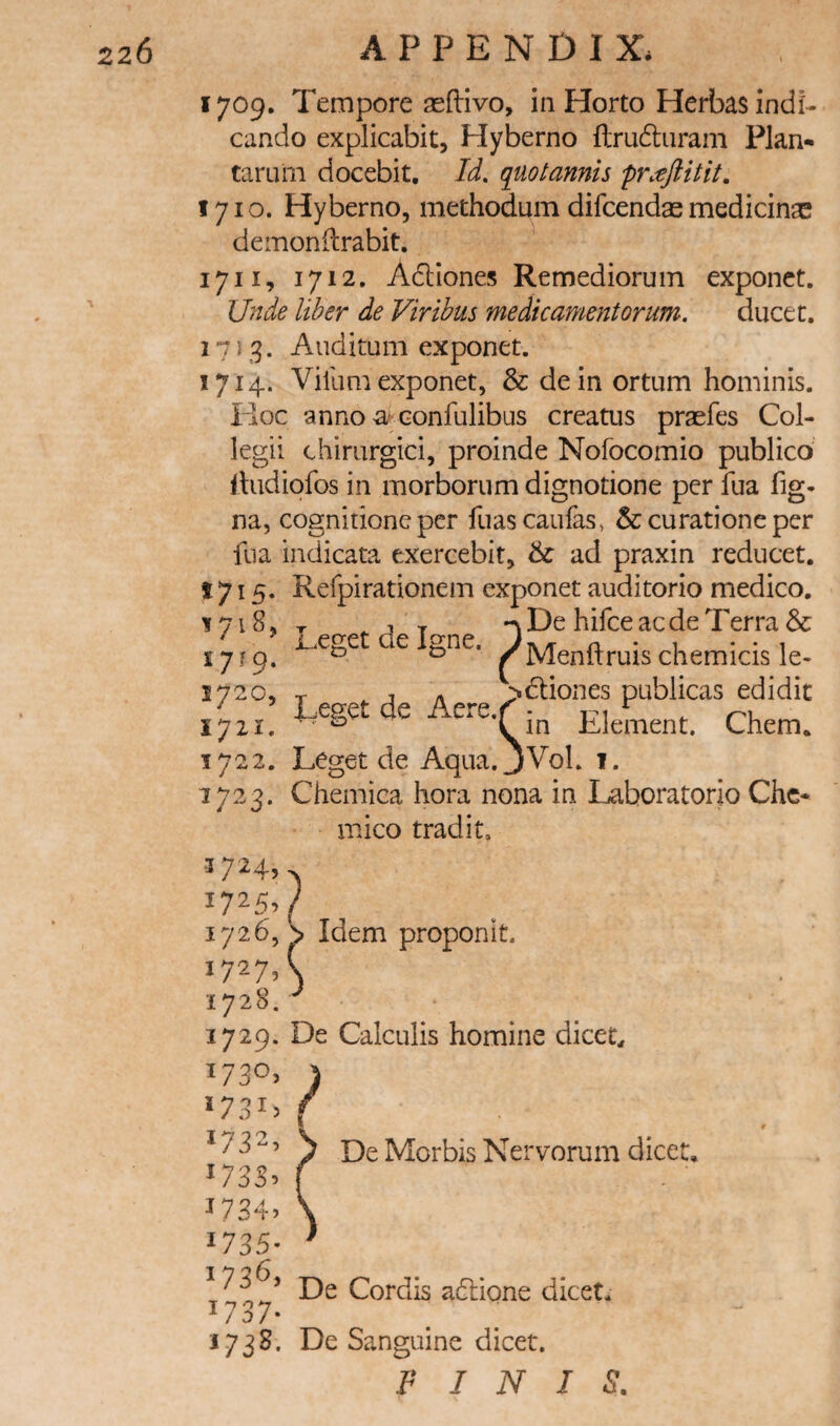 1709. Tempore seftivo, in Horto Herbas indi- cando explicabit, Hyberno flru6luram Plan- taruiii docebit. Id. quotannh pntflitit. 1710. Hyberno, methodum difcendas medicinae demonftrabit. 1711. 1712, Adliones Remediorum exponct. Unde liber de Viribus medicamentorum. ducet. 1713. Auditum exponet. 1714. Villim exponet, & de in ortum hominis. Iloc anno a'Gonfulibus creatus praefes Col- legii chirurgici, proinde Nofocomio publico iludiofos in morboriim dignotione per fua fig- na, cognitionc per fuascaufas, & cu rati one per fua indicata exercebit, & ad praxin rediicet. 1715. Refpirationem exponet auditorio medico. ?De hifee aede Terra & Menftruis chemicis le- ^dliones publicas edidic Leget de Igne. 1721. ^ ^^’Qin Element. Chem. 1722. Leget de Aqua.jVol. 1. 1723. Chemica hora nona in Laboratorio Chc- mico tradit. 3724, 1725, 1726, S Idem proponit. 1727, 1728. 1729. De Calculis homine dicet. De Morbis Nervorum dice t. 1737- 1738. De Sanguine dicet. FINIS.