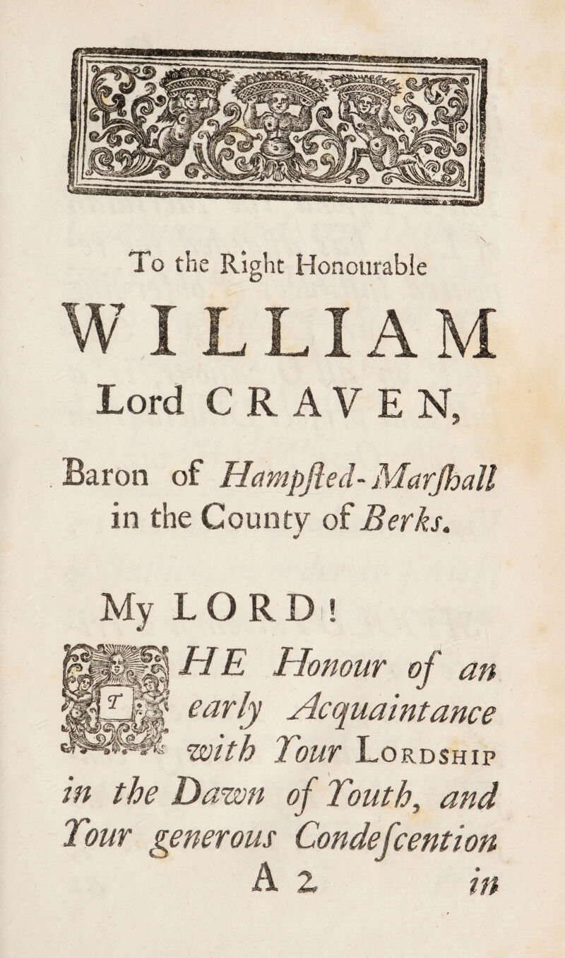 To the Right Honotirabie W I LLIAM Lord CRAVEN, Baron of Hampfted- Marjhall in the County of Berks, My LORD ! HE Honour of an earb Acquaintance with Tour Lordship in the Dawn of Touth, and Tour generous Condefcention A 2 in