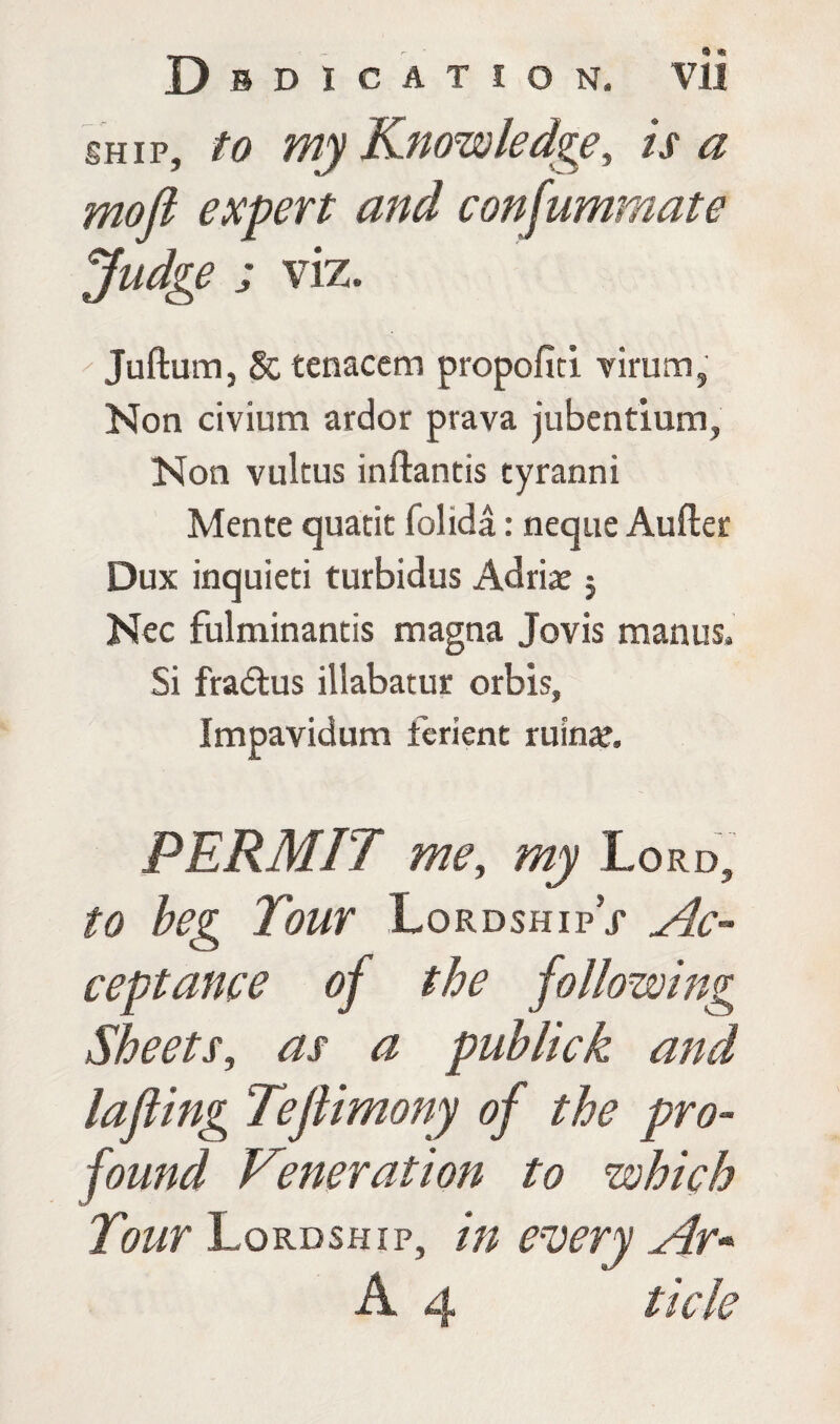 ship, to my Knowledge, is a mofl expert and consummate Judge ; viz. Juftum, Sc tenacem propofid virum, Non civium ardor prava jubendum, Non vultus inftantis cyranni Mente quarit folida: neque Aufter Dux inquieti turbidus Adrian j Nec fulminantis magna Jovis manus. Si fradlus illabatur orbis, Impavidum ferient riling, PERMIT me, my Lo RD5 to beg Tour LordshipV Ac¬ ceptance of the following Sheets, as a publick and lafting Teftimony of the pro¬ found Veneration to which Tour Lordship, in every Ar* A 4 t ick