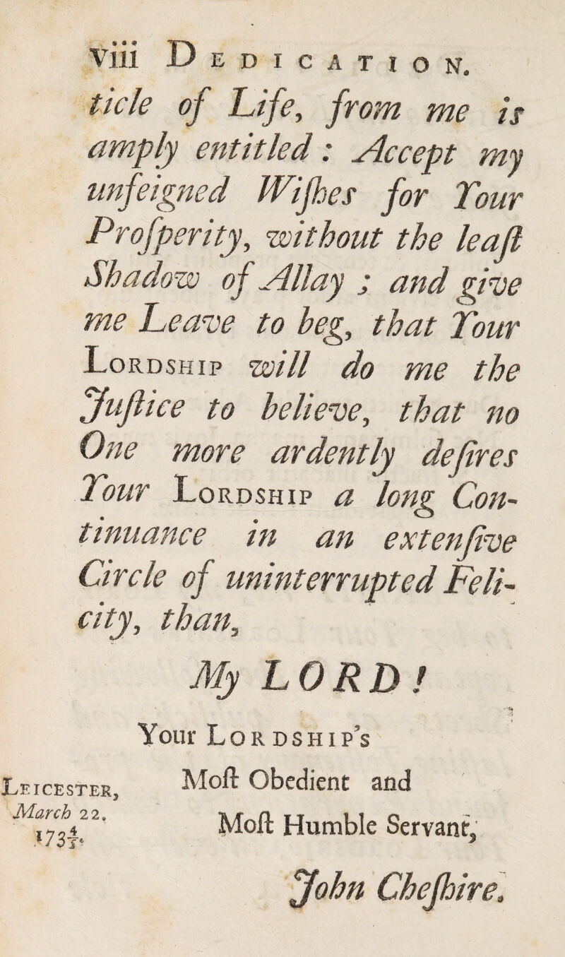 tide of Life, from me is amply entitled: Accept my unfeigned Wijhes for Tour Prof per ity, without the lea ft Shadow of Allay j and due me Leave to beg, that Tour Lordship will do me the Juflice to believe, that no One more ardently defires Tour Lordship a long Con¬ tinuance in an extenfive Circle of uninterrupted Feli¬ city, than,, My LORDl '3 Your Lordship’s Leicester, March 22# «73f Moil Obedient and Moll Humble Servant, John Chefhirea