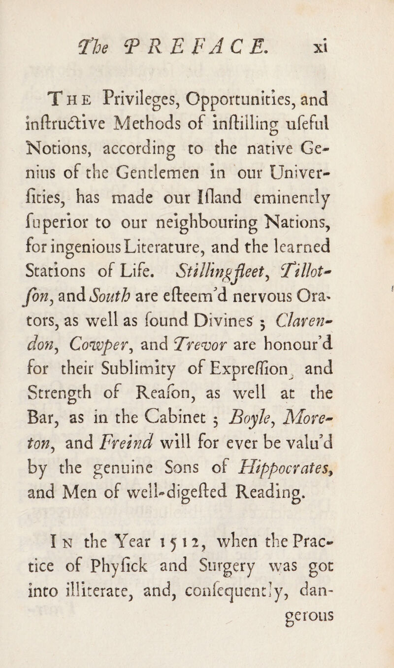 The Privileges, Opportunities, and inftru&ive Methods of infliiling ufeful Notions, according to the native Ge¬ nius of the Gentlemen in our Univer- fities, has made our I Hand eminently fuperior to our neighbouring Nations, for ingenious Literature, and the learned Stations of Life. Stilling fleet, Fillot- fon, and South are efteem’d nervous Ora> tors, as well as found Divines : Claren- don, Cowper, and Trevor are honour’d for their Sublimity of Expreffion and Strength of Reafbn, as well at the Bar, as in the Cabinet 5 Boyle, More- ton, and Freind will for ever be valu’d by the genuine Sons of Hippocrates, and Men of well-digefted Reading. I n the Year 1512, when the Prac¬ tice of Phyfick and Surgery was got into illiterate, and, confequendy, dan¬ gerous