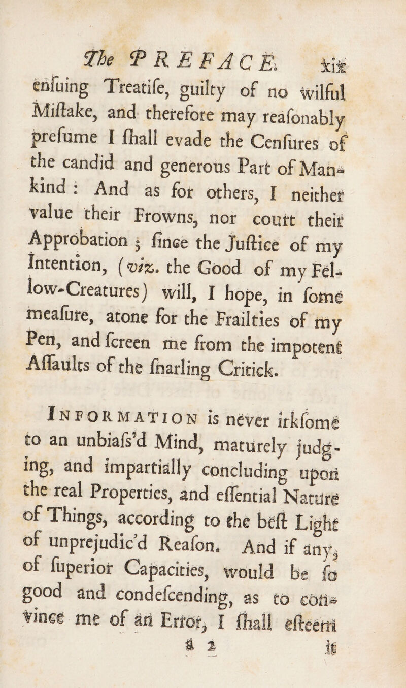 The ‘PREFACE. *i* enfuing Treatife, guilty of no wilful Mitlake, and therefore may reafonably prelume I fhall evade the Cenlures of tiie candid and generous Part of Man- hind . And as for others, I neither value their Frowns, nor court their Approbation 5 finee the Juftice of my Intention, (viz. the Good of my Fel¬ low-Creatures) will, I hope, in fome meafure, atone for the Frailties of my Pen, and fcreen me from the impotent Aflaults of the foarling Critick. Information is never irkfome to an unbiais’d Mind, maturely judg¬ ing, and impartially concluding upori the real Properties, and effential Nature °f Things, according to the beft Light of unprejudiced Reafon. And if any, of fuperior Capacities, would be fo good and condefcending, as to con¬ vince me of ait Error, I fhall efteetti a x ll