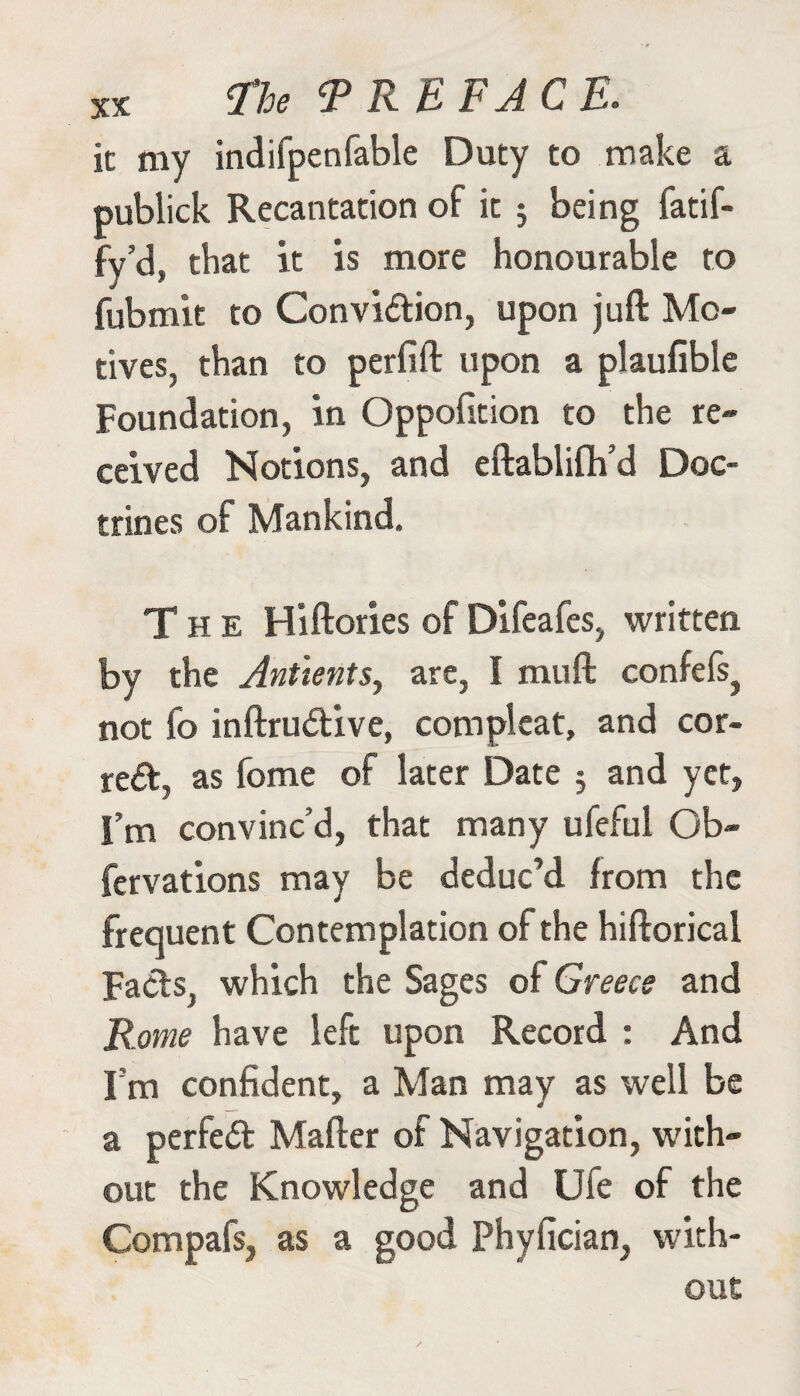 it my indifpenfable Duty to make a publick Recantation of it ; being fatif- fy’d, that it is more honourable to fubmit to Conviction, upon juft Mo¬ tives, than to perfift upon a plaufible Foundation, in Oppofition to the re¬ ceived Notions, and eftablifh’d Doc¬ trines of Mankind. The Hiftories of Difeafes, written by the Antientsy are, I muft confefs^ not fo inftruCtive, com pi eat, and cor¬ rect, as fome of later Date 3 and yet, I’m convinc’d, that many ufeful Ob- fervations may be deduc’d from the frequent Contemplation of the hiftorical Fads, which the Sages of Greece and Rome have left upon Record : And I’m confident, a Man may as well be a perfect Mafter of Navigation, with¬ out the Knowledge and Ufe of the Compafs, as a good Phyfician, with¬ out