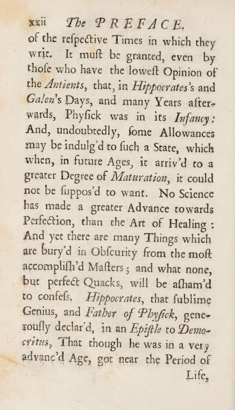 Qf the refpeftive Times in which they “Vy tit. It muit be granted, even by thole who have the lowed: Opinion of the Antientsy that, in Hippocrates’s and Galen's Days, and many Yeats a 1 ten- wards, Pftyfick was in its /nfancy .* And, undoubtedly, fome Allowances may be indulg d to luch a State, which when, in future Ages, it arriv’d to a greater Degree of Maturation, it could not be Suppos'd to want. No Science has made a greater Advance towards Perfection, than the Art of Healing : And yet there are many Things which are bury d in Obfcurity from the moft accomplifli d Mailers ^ and what none, but perfect Quacks, will be afham’d to confefs, Hippocrates, that fublime Genius, and Father of Phyjtck, gene~ loully declar'd, in an tpijtle tohDetnor ciituSj That though he was in a vei j advanc’d Age, got near the Period of Life,