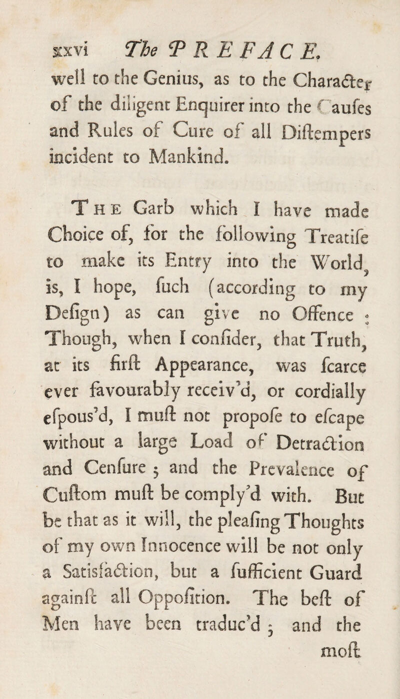 well to the Genius, as to the Charader of the diligent Enquirer into the ( aufes and Rules of Cure of all Diftempers incident to Mankind. The Garb which I have made Choice of, for the following Treatife to make its Entry into the World is, I hope, fuch (according to my Defign) as can give no Offence • Though, when I confider, that Truth, at its firft Appearance, was fcarce ever favourably receiv’d, or cordially efpous’d, I muft not propo/e to efcape without a large Load of Detradion and Cenfure 5 and the Prevalence of Cuftom muft be comply’d with. But be that as it will, the pleafing Thoughts of my own Innocence will be not only a Satisfaction, but a Sufficient Guard a gain fc all Opposition. The beft of Men have been traduc’d - and the mod